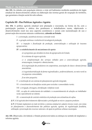 67
Título V - Da Ordem Econômica
Art. 153. As cidades com população inferior a vinte mil habitantes receberão assistência de órgão
estadual de desenvolvimento urbano na elaboração das normas gerais de ocupação do território,
que garantam a função social do solo urbano.
Capítulo III - Das Políticas Agrícola e Agrária
Art. 154. A política agrícola estadual será planejada e executada, na forma da lei, com a
participação paritária e efetiva dos produtores e trabalhadores rurais, objetivando o
desenvolvimento rural nos seus aspectos econômicos e sociais com racionalização de uso e
preservação dos recursos naturais e ambientais, cabendo ao Estado:
I - a orientação, assistência técnica e extensão rural;
II - a geração contínua e evolutiva de tecnologia de produção;
III - a inspeção e fiscalização da produção, comercialização e utilização de insumos
agropecuários;
IV - o estabelecimento de mecanismos de apoio:
a) a programas que atendam às áreas da agropecuária do Estado;
b) a sistemas de seguro agrícola;
c) à complementação dos serviços voltados para a comercialização agrícola,
armazenagem, transporte e abastecimento;
d) à organização dos produtores em cooperativas, associações de classe e demais formas
associativas;
e) à agroindustrialização de forma regionalizada e, preferencialmente, no meio rural ou
em pequenas comunidades;
f) ao setor pesqueiro;
V - a instituição de um sistema de planejamento agrícola integrado;
VI - o investimento em benefícios sociais para rurícolas e comunidades rurais;
VII - a irrigação, drenagem, eletrificação e telefonia rural;
VIII - as ações de conhecimento da realidade e o encaminhamento de soluções ao trabalhador
rural, especialmente ao volante;
IX - a manutenção de controle estatístico de produção com estimativas de safras.
§ 1º. A lei agrícola dará tratamento diferenciado e privilegiado ao micro e pequeno produtor.
§ 2º. O Estado implantará em todo território o sistema estadual de cadastro técnico rural, com vistas
ao planejamento e desenvolvimento das políticas agrícola, agrária, de regularização fundiária,
utilização e preservação dos recursos naturais e de apoio às políticas urbanas municipais.
Art. 155. Observada a lei federal, o Estado promoverá todos os esforços no sentido de implantar a
reforma agrária.
 