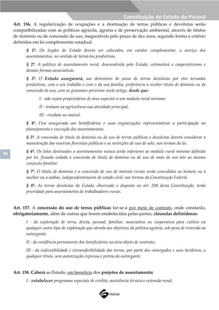 68
Constituição do Estado do Paraná
Art. 156. A regularização de ocupações e a destinação de terras públicas e devolutas serão
compatibilizadas com as políticas agrícola, agrária e de preservação ambiental, através de títulos
de domínio ou de concessão de uso, inegociáveis pelo prazo de dez anos, segundo forma e critério
definidos em lei complementar estadual.
§ 1º. Os órgãos do Estado devem ser colocados, em caráter complementar, a serviço dos
assentamentos, no sentido de torná-los produtivos.
§ 2º. A política de assentamento rural, desenvolvida pelo Estado, estimulará o cooperativismo e
demais formas associativas.
§ 3º. O Estado assegurará, aos detentores de posse de terras devolutas por eles tornadas
produtivas, com o seu trabalho e com o da sua família, preferência a receber título de domínio ou de
concessão de uso, com os gravames previstos neste artigo, desde que:
I - não sejam proprietários de área superior a um módulo rural mínimo;
II - tenham na agricultura sua atividade principal;
III - residam no imóvel.
§ 4º. Fica assegurada aos beneficiários e suas organizações representativas a participação no
planejamento e execução dos assentamentos.
§ 5º. A concessão de título de domínio ou de uso de terras públicas e devolutas deverá considerar a
manutenção das reservas florestais públicas e as restrições de uso do solo, nos termos da lei.
§ 6º. Os lotes destinados a assentamentos nunca serão inferiores ao módulo rural mínimo definido
por lei, ficando vedada a concessão de título de domínio ou de uso de mais de um lote ao mesmo
conjunto familiar.
§ 7º. O título de domínio e a concessão de uso de imóveis rurais serão concedidos ao homem ou à
mulher ou a ambos, independentemente de estado civil, nos termos da Constituição Federal.
§ 8º. As terras devolutas do Estado, observado o disposto no art. 208 desta Constituição, terão
prioridade para assentamento de trabalhadores rurais.
Art. 157. A concessão do uso de terras públicas far-se-á por meio de contrato, onde constarão,
obrigatoriamente, além de outras que forem estabelecidas pelas partes, cláusulas definidoras:
I - da exploração de terra, direta, pessoal, familiar, associativa ou cooperativa para cultivo ou
qualquer outro tipo de exploração que atenda aos objetivos da política agrária, sob pena de reversão ao
outorgante;
II - da residência permanente dos beneficiários na área objeto de contrato;
III - da indivisibilidade e intransferibilidade das terras, por parte dos outorgados e seus herdeiros, a
qualquer título, sem autorização expressa e prévia do outorgante.
Art. 158. Caberá ao Estado, em benefício dos projetos de assentamento:
I - estabelecer programas especiais de crédito, assistência técnica e extensão rural;
 