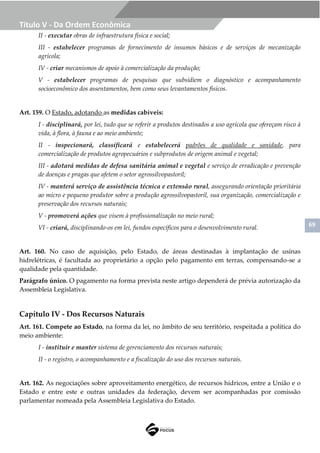 69
Título V - Da Ordem Econômica
II - executar obras de infraestrutura física e social;
III - estabelecer programas de fornecimento de insumos básicos e de serviços de mecanização
agrícola;
IV - criar mecanismos de apoio à comercialização da produção;
V - estabelecer programas de pesquisas que subsidiem o diagnóstico e acompanhamento
socioeconômico dos assentamentos, bem como seus levantamentos físicos.
Art. 159. O Estado, adotando as medidas cabíveis:
I - disciplinará, por lei, tudo que se referir a produtos destinados a uso agrícola que ofereçam risco à
vida, à flora, à fauna e ao meio ambiente;
II - inspecionará, classificará e estabelecerá padrões de qualidade e sanidade, para
comercialização de produtos agropecuários e subprodutos de origem animal e vegetal;
III - adotará medidas de defesa sanitária animal e vegetal e serviço de erradicação e prevenção
de doenças e pragas que afetem o setor agrossilvopastoril;
IV - manterá serviço de assistência técnica e extensão rural, assegurando orientação prioritária
ao micro e pequeno produtor sobre a produção agrossilvopastoril, sua organização, comercialização e
preservação dos recursos naturais;
V - promoverá ações que visem à profissionalização no meio rural;
VI - criará, disciplinando-os em lei, fundos específicos para o desenvolvimento rural.
Art. 160. No caso de aquisição, pelo Estado, de áreas destinadas à implantação de usinas
hidrelétricas, é facultada ao proprietário a opção pelo pagamento em terras, compensando-se a
qualidade pela quantidade.
Parágrafo único. O pagamento na forma prevista neste artigo dependerá de prévia autorização da
Assembleia Legislativa.
Capítulo IV - Dos Recursos Naturais
Art. 161. Compete ao Estado, na forma da lei, no âmbito de seu território, respeitada a política do
meio ambiente:
I - instituir e manter sistema de gerenciamento dos recursos naturais;
II - o registro, o acompanhamento e a fiscalização do uso dos recursos naturais.
Art. 162. As negociações sobre aproveitamento energético, de recursos hídricos, entre a União e o
Estado e entre este e outras unidades da federação, devem ser acompanhadas por comissão
parlamentar nomeada pela Assembleia Legislativa do Estado.
 