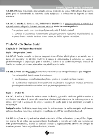 70
Constituição do Estado do Paraná
Art. 163. O Estado fomentará a implantação, em seu território, de usinas hidrelétricas de pequeno
porte, para o atendimento ao consumo local, respeitada a capacidade de suporte do meio
ambiente.
Art. 164. O Estado, na forma da lei, promoverá e incentivará a pesquisa do solo e subsolo e o
aproveitamento adequado dos seus recursos naturais, sendo de sua competência:
I - organizar e manter os serviços de geologia e cartografia de âmbito estadual;
II - fornecer os documentos e mapeamentos geológico-geotécnicos necessários ao planejamento da
ocupação do solo e subsolo, nas áreas urbana e rural, no âmbito regional e municipal.
Título VI - Da Ordem Social
Capítulo I - Da Seguridade Social
Seção I - Disposições Gerais
Art. 165. O Estado, em ação conjunta e integrada com a União, Municípios e a sociedade, tem o
dever de assegurar os direitos relativos à saúde, à alimentação, à educação, ao lazer, à
profissionalização, à capacitação para o trabalho, à cultura e de cuidar da proteção especial da
família, da mulher, da criança, do adolescente, do idoso e do índio.
Art. 166. Cabe ao Estado garantir a coordenação e execução de uma política social que assegure:
I - a universalidade da cobertura e do atendimento;
II - a uniformidade e equivalência dos benefícios e serviços às populações urbanas e rurais;
III - a participação organizada da sociedade civil na definição e execução dos objetivos, permitindo
que os segmentos interessados tenham participação nos programas sociais.
Seção II - Da Saúde
Art. 167. A saúde é direito de todos e dever do Estado, garantido mediante políticas sociais e
econômicas que visem à prevenção, redução e eliminação de doenças e de outros agravos e ao
acesso universal e igualitário às ações e serviços de saúde para a sua promoção, proteção e
recuperação.
Parágrafo único. Ao Estado, como integrante do sistema único de saúde, compete implementar
ações destinadas a cumprir as atribuições referidas no art. 200 da Constituição Federal.
Art. 168. As ações e serviços de saúde são de relevância pública, cabendo ao poder público dispor,
nos termos da lei, sobre sua regulamentação, fiscalização e controle, devendo sua execução ser
feita, preferencialmente, através de serviços oficiais e, supletivamente, através de serviços de
terceiros, pessoas físicas ou jurídicas de direito privado.
 