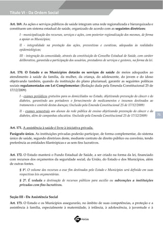 71
Título VI - Da Ordem Social
Art. 169. As ações e serviços públicos de saúde integram uma rede regionalizada e hierarquizada e
constituem um sistema estadual de saúde, organizado de acordo com as seguintes diretrizes:
I - municipalização dos recursos, serviços e ações, com posterior regionalização dos mesmos, de forma
a apoiar os Municípios;
II - integralidade na prestação das ações, preventivas e curativas, adequadas às realidades
epidemiológicas;
III - integração da comunidade, através da constituição do Conselho Estadual de Saúde, com caráter
deliberativo, garantida a participação dos usuários, prestadores de serviços e gestores, na forma da lei.
Art. 170. O Estado e os Municípios dotarão os serviços de saúde de meios adequados ao
atendimento à saúde da família, da mulher, da criança, do adolescente, do jovem e do idoso
objetivando também, quando da instituição do plano plurianual, garantir as seguintes políticas
sociais regulamentadas em Lei Complementar: (Redação dada pela Emenda Constitucional 25 de
17/12/2009)
I - exames periódicos gratuitos para os domiciliados no Estado, objetivando prevenção do câncer e do
diabetes, garantindo aos portadores o fornecimento de medicamentos e insumos destinados ao
tratamento e controle destas doenças; (Incluído pela Emenda Constitucional 25 de 17/12/2009)
II - exames semestrais aos alunos da rede pública de ensino objetivando prevenção do câncer e do
diabetes, além de campanhas educativa. (Incluído pela Emenda Constitucional 25 de 17/12/2009)
Art. 171. A assistência à saúde é livre à iniciativa privada.
Parágrafo único. As instituições privadas poderão participar, de forma complementar, do sistema
único de saúde, segundo diretrizes deste, mediante contrato de direito público ou convênio, tendo
preferência as entidades filantrópicas e as sem fins lucrativos.
Art. 172. O Estado manterá o Fundo Estadual de Saúde, a ser criado na forma da lei, financiado
com recursos dos orçamentos da seguridade social, da União, do Estado e dos Municípios, além
de outras fontes.
§ 1º. O volume dos recursos a esse fim destinados pelo Estado e Municípios será definido em suas
respectivas leis orçamentárias.
§ 2º. É vedada a destinação de recursos públicos para auxílio ou subvenções a instituições
privadas com fins lucrativos.
Seção III - Da Assistência Social
Art. 173. O Estado e os Municípios assegurarão, no âmbito de suas competências, a proteção e a
assistência à família, especialmente à maternidade, à infância, à adolescência, à juventude e à
 