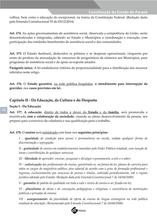 72
Constituição do Estado do Paraná
velhice, bem como a educação do excepcional, na forma da Constituição Federal. (Redação dada
pela Emenda Constitucional 35 de 03/12/2014)
Art. 174. As ações governamentais de assistência social, observada a competência da União, serão
descentralizadas e integradas, cabendo ao Estado e Municípios a coordenação e execução, com
participação das entidades beneficentes de assistência social e das comunidades.
Art. 175. O Estado destinará, deduzidos os prêmios e as despesas operacionais, cinquenta por
cento do produto da arrecadação de concursos de prognósticos de números aos Municípios, para
programas de assistência social e de apoio ao esporte amador.
Parágrafo único. A lei estabelecerá critérios de proporcionalidade para a distribuição dos recursos
referidos neste artigo.
Art. 176. O Estado garantirá, na rede pública hospitalar, o atendimento para interrupção da
gravidez, nos casos previstos em lei.
Capítulo II - Da Educação, da Cultura e do Desporto
Seção I - Da Educação
Art. 177. A educação, direito de todos e dever do Estado e da família, será promovida e
incentivada com a colaboração da sociedade, visando ao pleno desenvolvimento da pessoa, seu
preparo para o exercício da cidadania e sua qualificação para o trabalho.
Art. 178. O ensino será ministrado com base nos seguintes princípios:
I - igualdade de condição para acesso e permanência na escola, vedada qualquer forma de
discriminação e segregação;
II - gratuidade de ensino em estabelecimentos mantidos pelo Poder Público estadual, com isenção de
taxas e contribuições de qualquer natureza;
III - liberdade de aprender, ensinar, pesquisar e divulgar o pensamento, a arte e o saber;
IV - valorização dos profissionais do ensino, garantindo-se, na forma da lei, planos de carreira para
todos os cargos do magistério público, piso salarial de acordo com o grau de formação profissional e
ingresso, exclusivamente por concurso de provas e títulos, realizado periodicamente, sob o regime
jurídico adotado pelo Estado; (Redação dada pela Emenda Constitucional 7 de 24/04/2000)
V - garantia de padrão de qualidade em toda a rede e níveis de ensino a ser fixada em lei;
VI - pluralismo de ideias e de concepções pedagógicas e religiosas, e coexistência de instituições
públicas e privadas de ensino;
VII - asseguramento da pluralidade de oferta de ensino de língua estrangeira na rede pública
estadual de educação. (Renumerado pela Emenda Constitucional 7 de 24/04/2000)
 