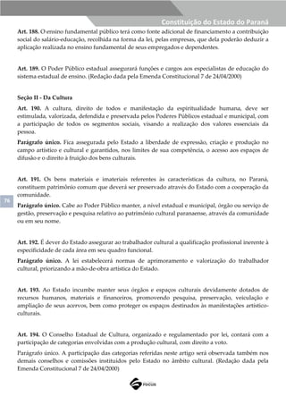 76
Constituição do Estado do Paraná
Art. 188. O ensino fundamental público terá como fonte adicional de financiamento a contribuição
social do salário-educação, recolhida na forma da lei, pelas empresas, que dela poderão deduzir a
aplicação realizada no ensino fundamental de seus empregados e dependentes.
Art. 189. O Poder Público estadual assegurará funções e cargos aos especialistas de educação do
sistema estadual de ensino. (Redação dada pela Emenda Constitucional 7 de 24/04/2000)
Seção II - Da Cultura
Art. 190. A cultura, direito de todos e manifestação da espiritualidade humana, deve ser
estimulada, valorizada, defendida e preservada pelos Poderes Públicos estadual e municipal, com
a participação de todos os segmentos sociais, visando a realização dos valores essenciais da
pessoa.
Parágrafo único. Fica assegurada pelo Estado a liberdade de expressão, criação e produção no
campo artístico e cultural e garantidos, nos limites de sua competência, o acesso aos espaços de
difusão e o direito à fruição dos bens culturais.
Art. 191. Os bens materiais e imateriais referentes às características da cultura, no Paraná,
constituem patrimônio comum que deverá ser preservado através do Estado com a cooperação da
comunidade.
Parágrafo único. Cabe ao Poder Público manter, a nível estadual e municipal, órgão ou serviço de
gestão, preservação e pesquisa relativo ao patrimônio cultural paranaense, através da comunidade
ou em seu nome.
Art. 192. É dever do Estado assegurar ao trabalhador cultural a qualificação profissional inerente à
especificidade de cada área em seu quadro funcional.
Parágrafo único. A lei estabelecerá normas de aprimoramento e valorização do trabalhador
cultural, priorizando a mão-de-obra artística do Estado.
Art. 193. Ao Estado incumbe manter seus órgãos e espaços culturais devidamente dotados de
recursos humanos, materiais e financeiros, promovendo pesquisa, preservação, veiculação e
ampliação de seus acervos, bem como proteger os espaços destinados às manifestações artístico-
culturais.
Art. 194. O Conselho Estadual de Cultura, organizado e regulamentado por lei, contará com a
participação de categorias envolvidas com a produção cultural, com direito a voto.
Parágrafo único. A participação das categorias referidas neste artigo será observada também nos
demais conselhos e comissões instituídos pelo Estado no âmbito cultural. (Redação dada pela
Emenda Constitucional 7 de 24/04/2000)
 