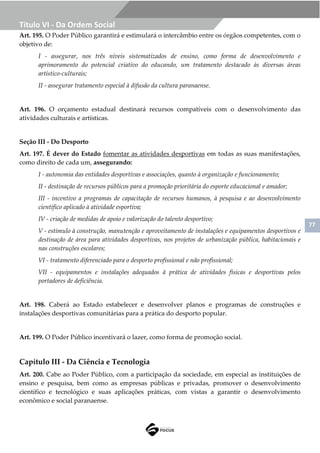 77
Título VI - Da Ordem Social
Art. 195. O Poder Público garantirá e estimulará o intercâmbio entre os órgãos competentes, com o
objetivo de:
I - assegurar, nos três níveis sistematizados de ensino, como forma de desenvolvimento e
aprimoramento do potencial criativo do educando, um tratamento destacado às diversas áreas
artístico-culturais;
II - assegurar tratamento especial à difusão da cultura paranaense.
Art. 196. O orçamento estadual destinará recursos compatíveis com o desenvolvimento das
atividades culturais e artísticas.
Seção III - Do Desporto
Art. 197. É dever do Estado fomentar as atividades desportivas em todas as suas manifestações,
como direito de cada um, assegurando:
I - autonomia das entidades desportivas e associações, quanto à organização e funcionamento;
II - destinação de recursos públicos para a promoção prioritária do esporte educacional e amador;
III - incentivo a programas de capacitação de recursos humanos, à pesquisa e ao desenvolvimento
científico aplicado à atividade esportiva;
IV - criação de medidas de apoio e valorização do talento desportivo;
V - estímulo à construção, manutenção e aproveitamento de instalações e equipamentos desportivos e
destinação de área para atividades desportivas, nos projetos de urbanização pública, habitacionais e
nas construções escolares;
VI - tratamento diferenciado para o desporto profissional e não profissional;
VII - equipamentos e instalações adequados à prática de atividades físicas e desportivas pelos
portadores de deficiência.
Art. 198. Caberá ao Estado estabelecer e desenvolver planos e programas de construções e
instalações desportivas comunitárias para a prática do desporto popular.
Art. 199. O Poder Público incentivará o lazer, como forma de promoção social.
Capítulo III - Da Ciência e Tecnologia
Art. 200. Cabe ao Poder Público, com a participação da sociedade, em especial as instituições de
ensino e pesquisa, bem como as empresas públicas e privadas, promover o desenvolvimento
científico e tecnológico e suas aplicações práticas, com vistas a garantir o desenvolvimento
econômico e social paranaense.
 