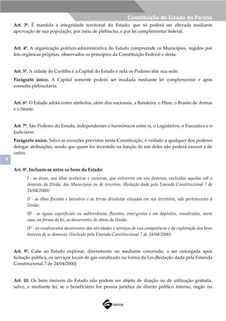 6
Constituição do Estado do Paraná
Art. 3º. É mantida a integridade territorial do Estado, que só poderá ser alterada mediante
aprovação de sua população, por meio de plebiscito, e por lei complementar federal.
Art. 4º. A organização político-administrativa do Estado compreende os Municípios, regidos por
leis orgânicas próprias, observados os princípios da Constituição Federal e desta.
Art. 5º. A cidade de Curitiba é a Capital do Estado e nela os Poderes têm sua sede.
Parágrafo único. A Capital somente poderá ser mudada mediante lei complementar e após
consulta plebiscitária.
Art. 6º. O Estado adota como símbolos, além dos nacionais, a Bandeira, o Hino, o Brasão de Armas
e o Sinete.
Art. 7º. São Poderes do Estado, independentes e harmônicos entre si, o Legislativo, o Executivo e o
Judiciário.
Parágrafo único. Salvo as exceções previstas nesta Constituição, é vedado a qualquer dos poderes
delegar atribuições, sendo que quem for investido na função de um deles não poderá exercer a de
outro.
Art. 8º. Incluem-se entre os bens do Estado:
I - as áreas, nas ilhas oceânicas e costeiras, que estiverem em seu domínio, excluídas aquelas sob o
domínio da União, dos Municípios ou de terceiros; (Redação dada pela Emenda Constitucional 7 de
24/04/2000)
II - as ilhas fluviais e lacustres e as terras devolutas situadas em seu território, não pertencentes à
União;
III - as águas superficiais ou subterrâneas, fluentes, emergentes e em depósitos, ressalvadas, neste
caso, na forma da lei, as decorrentes de obras da União;
IV - os rendimentos decorrentes das atividades e serviços de sua competência e da exploração dos bens
imóveis de se domínio. (Incluído pela Emenda Constitucional 7 de 24/04/2000)
Art. 9º. Cabe ao Estado explorar, diretamente ou mediante concessão, a ser outorgada após
licitação pública, os serviços locais de gás canalizado na forma da Lei.(Redação dada pela Emenda
Constitucional 7 de 24/04/2000)
Art. 10. Os bens imóveis do Estado não podem ser objeto de doação ou de utilização gratuita,
salvo, e mediante lei, se o beneficiário for pessoa jurídica de direito público interno, órgão ou
 