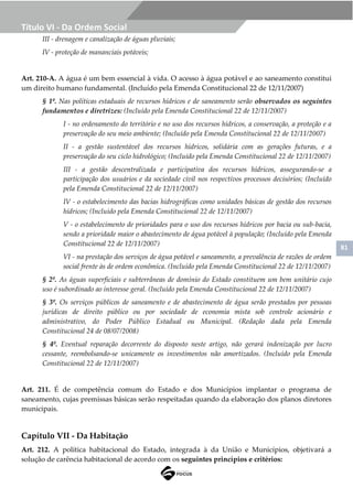 81
Título VI - Da Ordem Social
III - drenagem e canalização de águas pluviais;
IV - proteção de mananciais potáveis;
Art. 210-A. A água é um bem essencial à vida. O acesso à água potável e ao saneamento constitui
um direito humano fundamental. (Incluído pela Emenda Constitucional 22 de 12/11/2007)
§ 1º. Nas políticas estaduais de recursos hídricos e de saneamento serão observados os seguintes
fundamentos e diretrizes: (Incluído pela Emenda Constitucional 22 de 12/11/2007)
I - no ordenamento do território e no uso dos recursos hídricos, a conservação, a proteção e a
preservação do seu meio ambiente; (Incluído pela Emenda Constitucional 22 de 12/11/2007)
II - a gestão sustentável dos recursos hídricos, solidária com as gerações futuras, e a
preservação do seu ciclo hidrológico; (Incluído pela Emenda Constitucional 22 de 12/11/2007)
III - a gestão descentralizada e participativa dos recursos hídricos, assegurando-se a
participação dos usuários e da sociedade civil nos respectivos processos decisórios; (Incluído
pela Emenda Constitucional 22 de 12/11/2007)
IV - o estabelecimento das bacias hidrográficas como unidades básicas de gestão dos recursos
hídricos; (Incluído pela Emenda Constitucional 22 de 12/11/2007)
V - o estabelecimento de prioridades para o uso dos recursos hídricos por bacia ou sub-bacia,
sendo a prioridade maior o abastecimento de água potável à população; (Incluído pela Emenda
Constitucional 22 de 12/11/2007)
VI - na prestação dos serviços de água potável e saneamento, a prevalência de razões de ordem
social frente às de ordem econômica. (Incluído pela Emenda Constitucional 22 de 12/11/2007)
§ 2º. As águas superficiais e subterrâneas de domínio do Estado constituem um bem unitário cujo
uso é subordinado ao interesse geral. (Incluído pela Emenda Constitucional 22 de 12/11/2007)
§ 3º. Os serviços públicos de saneamento e de abastecimento de água serão prestados por pessoas
jurídicas de direito público ou por sociedade de economia mista sob controle acionário e
administrativo, do Poder Público Estadual ou Municipal. (Redação dada pela Emenda
Constitucional 24 de 08/07/2008)
§ 4º. Eventual reparação decorrente do disposto neste artigo, não gerará indenização por lucro
cessante, reembolsando-se unicamente os investimentos não amortizados. (Incluído pela Emenda
Constitucional 22 de 12/11/2007)
Art. 211. É de competência comum do Estado e dos Municípios implantar o programa de
saneamento, cujas premissas básicas serão respeitadas quando da elaboração dos planos diretores
municipais.
Capítulo VII - Da Habitação
Art. 212. A política habitacional do Estado, integrada à da União e Municípios, objetivará a
solução de carência habitacional de acordo com os seguintes princípios e critérios:
 