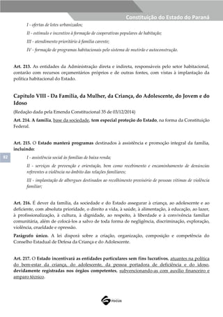 82
Constituição do Estado do Paraná
I - ofertas de lotes urbanizados;
II - estímulo e incentivo à formação de cooperativas populares de habitação;
III - atendimento prioritário à família carente;
IV - formação de programas habitacionais pelo sistema de mutirão e autoconstrução.
Art. 213. As entidades da Administração direta e indireta, responsáveis pelo setor habitacional,
contarão com recursos orçamentários próprios e de outras fontes, com vistas à implantação da
política habitacional do Estado.
Capítulo VIII - Da Família, da Mulher, da Criança, do Adolescente, do Jovem e do
Idoso
(Redação dada pela Emenda Constitucional 35 de 03/12/2014)
Art. 214. A família, base da sociedade, tem especial proteção do Estado, na forma da Constituição
Federal.
Art. 215. O Estado manterá programas destinados à assistência e promoção integral da família,
incluindo:
I - assistência social às famílias de baixa renda;
II - serviços de prevenção e orientação, bem como recebimento e encaminhamento de denúncias
referentes a violência no âmbito das relações familiares;
III - implantação de albergues destinados ao recolhimento provisório de pessoas vítimas de violência
familiar;
Art. 216. É dever da família, da sociedade e do Estado assegurar à criança, ao adolescente e ao
deficiente, com absoluta prioridade, o direito a vida, à saúde, à alimentação, à educação, ao lazer,
à profissionalização, à cultura, à dignidade, ao respeito, à liberdade e à convivência familiar
comunitária, além de colocá-los a salvo de toda forma de negligência, discriminação, exploração,
violência, crueldade e opressão.
Parágrafo único. A lei disporá sobre a criação, organização, composição e competência do
Conselho Estadual de Defesa da Criança e do Adolescente.
Art. 217. O Estado incentivará as entidades particulares sem fins lucrativos, atuantes na política
do bem-estar da criança, do adolescente, da pessoa portadora de deficiência e do idoso,
devidamente registradas nos órgãos competentes, subvencionando-as com auxílio financeiro e
amparo técnico.
 