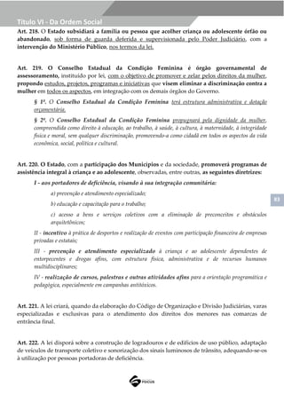 83
Título VI - Da Ordem Social
Art. 218. O Estado subsidiará a família ou pessoa que acolher criança ou adolescente órfão ou
abandonado, sob forma de guarda deferida e supervisionada pelo Poder Judiciário, com a
intervenção do Ministério Público, nos termos da lei.
Art. 219. O Conselho Estadual da Condição Feminina é órgão governamental de
assessoramento, instituído por lei, com o objetivo de promover e zelar pelos direitos da mulher,
propondo estudos, projetos, programas e iniciativas que visem eliminar a discriminação contra a
mulher em todos os aspectos, em integração com os demais órgãos do Governo.
§ 1º. O Conselho Estadual da Condição Feminina terá estrutura administrativa e dotação
orçamentária.
§ 2º. O Conselho Estadual da Condição Feminina propugnará pela dignidade da mulher,
compreendida como direito à educação, ao trabalho, à saúde, à cultura, à maternidade, à integridade
física e moral, sem qualquer discriminação, promovendo-a como cidadã em todos os aspectos da vida
econômica, social, política e cultural.
Art. 220. O Estado, com a participação dos Municípios e da sociedade, promoverá programas de
assistência integral à criança e ao adolescente, observadas, entre outras, as seguintes diretrizes:
I - aos portadores de deficiência, visando à sua integração comunitária:
a) prevenção e atendimento especializado;
b) educação e capacitação para o trabalho;
c) acesso a bens e serviços coletivos com a eliminação de preconceitos e obstáculos
arquitetônicos;
II - incentivo à prática de desportos e realização de eventos com participação financeira de empresas
privadas e estatais;
III - prevenção e atendimento especializado à criança e ao adolescente dependentes de
entorpecentes e drogas afins, com estrutura física, administrativa e de recursos humanos
multidisciplinares;
IV - realização de cursos, palestras e outras atividades afins para a orientação programática e
pedagógica, especialmente em campanhas antitóxicos.
Art. 221. A lei criará, quando da elaboração do Código de Organização e Divisão Judiciárias, varas
especializadas e exclusivas para o atendimento dos direitos dos menores nas comarcas de
entrância final.
Art. 222. A lei disporá sobre a construção de logradouros e de edifícios de uso público, adaptação
de veículos de transporte coletivo e sonorização dos sinais luminosos de trânsito, adequando-se-os
à utilização por pessoas portadoras de deficiência.
 