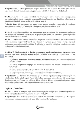 84
Constituição do Estado do Paraná
Parágrafo único. O Estado promoverá o apoio necessário aos idosos e deficientes para fins de
recebimento do salário mínimo mensal, previsto no art. 203, V, da Constituição Federal.
Art. 223. A família, a sociedade e o Estado têm o dever de amparar as pessoas idosas, assegurando
sua participação e plena integração na comunidade, defendendo sua dignidade e bem-estar e
propiciando-lhes fácil acesso aos bens e serviços coletivos.
Parágrafo único. Os programas de amparo aos idosos, visando a superação de qualquer
tratamento discriminatório, serão executados preferencialmente em seus lares.
Art. 224. É garantida a gratuidade nos transportes coletivos urbanos e das regiões metropolitanas
aos maiores de sessenta e cinco anos e às pessoas portadoras de deficiência que comprovem
carência de recursos financeiros.
Art. 225. Ao adolescente carente, vinculado a programas sociais ou internado em estabelecimento
oficial, que esteja frequentando escola de primeiro ou segundo graus, ou de educação especial,
será assegurado, na forma da lei, a título de iniciação ao trabalho, o direito a estágio remunerado
em instituições públicas estaduais.
Art. 225A. O Estado protegerá os direitos econômicos, sociais e culturais dos jovens, mediante
políticas específicas, visando assegurar-lhes: (Incluído pela Emenda Constitucional 35 de
03/12/2014)
I - formação profissional e desenvolvimento da cultura; (Incluído pela Emenda Constitucional
35 de 03/12/2014)
II - acesso ao primeiro emprego e à habitação; (Incluído pela Emenda Constitucional 35 de
03/12/2014)
III - lazer; (Incluído pela Emenda Constitucional 35 de 03/12/2014)
IV - segurança social. (Incluído pela Emenda Constitucional 35 de 03/12/2014)
Parágrafo único. As diretrizes das políticas a que se refere o caput deste artigo serão asseguradas
pelo Estatuto da Juventude e pelo Plano Estadual da Juventude, instituídos por lei, sem prejuízo
do disposto na Lei Federal no 8.069, de 13 de julho de 1990, e nos demais diplomas legais
pertinentes. (Incluído pela Emenda Constitucional 35 de 03/12/2014)
Capítulo IX - Do Índio
Art. 226. As terras, as tradições, usos e costumes dos grupos indígenas do Estado integram o seu
patrimônio cultural e ambiental, e como tais serão protegidos.
Parágrafo único. Esta proteção estende-se ao controle das atividades econômicas que danifiquem
o ecossistema ou ameacem a sobrevivência física e cultural dos indígenas.
 