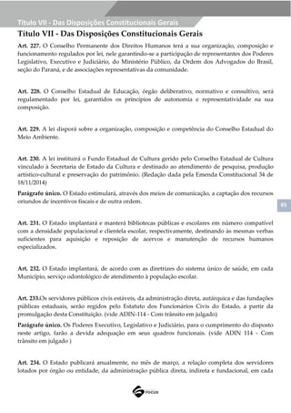85
Título VII - Das Disposições Constitucionais Gerais
Título VII - Das Disposições Constitucionais Gerais
Art. 227. O Conselho Permanente dos Direitos Humanos terá a sua organização, composição e
funcionamento regulados por lei, nele garantindo-se a participação de representantes dos Poderes
Legislativo, Executivo e Judiciário, do Ministério Público, da Ordem dos Advogados do Brasil,
seção do Paraná, e de associações representativas da comunidade.
Art. 228. O Conselho Estadual de Educação, órgão deliberativo, normativo e consultivo, será
regulamentado por lei, garantidos os princípios de autonomia e representatividade na sua
composição.
Art. 229. A lei disporá sobre a organização, composição e competência do Conselho Estadual do
Meio Ambiente.
Art. 230. A lei instituirá o Fundo Estadual de Cultura gerido pelo Conselho Estadual de Cultura
vinculado à Secretaria de Estado da Cultura e destinado ao atendimento de pesquisa, produção
artístico-cultural e preservação do patrimônio. (Redação dada pela Emenda Constitucional 34 de
18/11/2014)
Parágrafo único. O Estado estimulará, através dos meios de comunicação, a captação dos recursos
oriundos de incentivos fiscais e de outra ordem.
Art. 231. O Estado implantará e manterá bibliotecas públicas e escolares em número compatível
com a densidade populacional e clientela escolar, respectivamente, destinando às mesmas verbas
suficientes para aquisição e reposição de acervos e manutenção de recursos humanos
especializados.
Art. 232. O Estado implantará, de acordo com as diretrizes do sistema único de saúde, em cada
Município, serviço odontológico de atendimento à população escolar.
Art. 233.Os servidores públicos civis estáveis, da administração direta, autárquica e das fundações
públicas estaduais, serão regidos pelo Estatuto dos Funcionários Civis do Estado, a partir da
promulgação desta Constituição. (vide ADIN-114 - Com trânsito em julgado)
Parágrafo único. Os Poderes Executivo, Legislativo e Judiciário, para o cumprimento do disposto
neste artigo, farão a devida adequação em seus quadros funcionais. (vide ADIN 114 - Com
trânsito em julgado )
Art. 234. O Estado publicará anualmente, no mês de março, a relação completa dos servidores
lotados por órgão ou entidade, da administração pública direta, indireta e fundacional, em cada
 