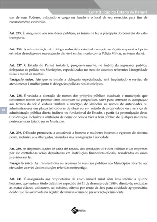 86
Constituição do Estado do Paraná
um de seus Poderes, indicando o cargo ou função e o local de seu exercício, para fins de
recenseamento e controle.
Art. 235. É assegurado aos servidores públicos, na forma da lei, a percepção do benefício do vale-
transporte.
Art. 236. A administração do tráfego rodoviário estadual compete ao órgão responsável pelas
estradas de rodagem e sua execução dar-se-á em harmonia com a Polícia Militar, na forma da lei.
Art. 237. O Estado do Paraná instalará, progressivamente, no âmbito da segurança pública,
delegacias de polícia nos Municípios, especializadas no trato de assuntos referentes à integridade
física e moral da mulher.
Parágrafo único. Até que se instale a delegacia especializada, será implantado o serviço de
atendimento à mulher junto às delegacias policiais nos Municípios.
Art. 238. É vedada a alteração de nomes dos próprios públicos estaduais e municipais que
contenham nomes de pessoas, fatos históricos ou geográficos, salvo para correção ou adequação
aos termos da lei; é vedada também a inscrição de símbolos ou nomes de autoridades ou
administradores em placas indicadoras de obras ou em veículo de propriedade ou a serviço da
administração pública direta, indireta ou fundacional do Estado, a partir da promulgação desta
Constituição, inclusive a atribuição de nome de pessoa viva a bem público de qualquer natureza,
pertencente ao Estado ou ao Município.
Art. 239. O Estado promoverá a assistência a homens e mulheres internos e egressos do sistema
penal, inclusive aos albergados, visando à sua reintegração à sociedade.
Art. 240. As disponibilidades de caixa do Estado, das entidades do Poder Público e das empresas
por ele controladas serão depositadas em instituições financeiras oficiais, ressalvados os casos
previstos em lei.
Parágrafo único. As transferências ou repasses de recursos públicos aos Municípios deverão ser
efetuados através das instituições referidas neste artigo.
Art. 241. É assegurado aos proprietários de único imóvel rural, com área inferior a quinze
hectares, que tenham título definitivo expedido até 31 de dezembro de 1988 o direito de, excluídas
as matas ciliares, utilizarem, no máximo, oitenta por cento da área para atividade agropecuária,
desde que não averbada no registro de imóveis como de preservação permanente.
 
