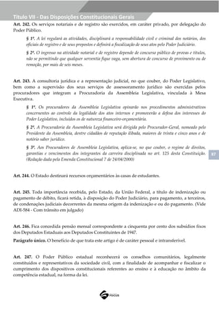 87
Título VII - Das Disposições Constitucionais Gerais
Art. 242. Os serviços notariais e de registro são exercidos, em caráter privado, por delegação do
Poder Público.
§ 1º. A lei regulará as atividades, disciplinará a responsabilidade civil e criminal dos notários, dos
oficiais de registro e de seus prepostos e definirá a fiscalização de seus atos pelo Poder Judiciário.
§ 2º. O ingresso na atividade notarial e de registro depende de concurso público de provas e títulos,
não se permitindo que qualquer serventia fique vaga, sem abertura de concurso de provimento ou de
remoção, por mais de seis meses.
Art. 243. A consultoria jurídica e a representação judicial, no que couber, do Poder Legislativo,
bem como a supervisão dos seus serviços de assessoramento jurídico são exercidas pelos
procuradores que integram a Procuradoria da Assembleia Legislativa, vinculada à Mesa
Executiva.
§ 1º. Os procuradores da Assembleia Legislativa opinarão nos procedimentos administrativos
concernentes ao controle da legalidade dos atos internos e promoverão a defesa dos interesses do
Poder Legislativo, incluídos os de natureza financeiro-orçamentária.
§ 2º. A Procuradoria da Assembleia Legislativa será dirigida pelo Procurador-Geral, nomeado pelo
Presidente da Assembleia, dentre cidadãos de reputação ilibada, maiores de trinta e cinco anos e de
notório saber jurídico.
§ 3º. Aos Procuradores de Assembleia Legislativa, aplica-se, no que couber, o regime de direitos,
garantias e vencimentos dos integrantes da carreira disciplinada no art. 125 desta Constituição.
(Redação dada pela Emenda Constitucional 7 de 24/04/2000)
Art. 244. O Estado destinará recursos orçamentários às casas de estudantes.
Art. 245. Toda importância recebida, pelo Estado, da União Federal, a título de indenização ou
pagamento de débito, ficará retida, à disposição do Poder Judiciário, para pagamento, a terceiros,
de condenações judiciais decorrentes da mesma origem da indenização e ou do pagamento. (Vide
ADI-584 - Com trânsito em julgado)
Art. 246. Fica concedida pensão mensal correspondente a cinquenta por cento dos subsídios fixos
dos Deputados Estaduais aos Deputados Constituintes de 1947.
Parágrafo único. O benefício de que trata este artigo é de caráter pessoal e intransferível.
Art. 247. O Poder Público estadual reconhecerá os conselhos comunitários, legalmente
constituídos e representativos da sociedade civil, com a finalidade de acompanhar e fiscalizar o
cumprimento dos dispositivos constitucionais referentes ao ensino e à educação no âmbito da
competência estadual, na forma da lei.
 