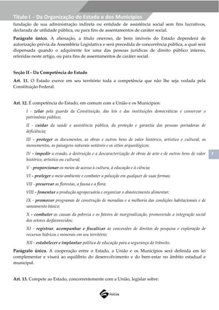 7
Título I - Da Organização do Estado e dos Municípios
fundação de sua administração indireta ou entidade de assistência social sem fins lucrativos,
declarada de utilidade pública, ou para fins de assentamentos de caráter social.
Parágrafo único. A alienação, a título oneroso, de bens imóveis do Estado dependerá de
autorização prévia da Assembleia Legislativa e será precedida de concorrência pública, a qual será
dispensada quando o adquirente for uma das pessoas jurídicas de direito público interno,
referidas neste artigo, ou para fins de assentamentos de caráter social.
Seção II - Da Competência do Estado
Art. 11. O Estado exerce em seu território toda a competência que não lhe seja vedada pela
Constituição Federal.
Art. 12. É competência do Estado, em comum com a União e os Municípios:
I - zelar pela guarda da Constituição, das leis e das instituições democráticas e conservar o
patrimônio público;
II - cuidar da saúde e assistência pública, da proteção e garantia das pessoas portadoras de
deficiência;
III - proteger os documentos, as obras e outros bens de valor histórico, artístico e cultural, os
monumentos, as paisagens naturais notáveis e os sítios arqueológicos;
IV - impedir a evasão, a destruição e a descaracterização de obras de arte e de outros bens de valor
histórico, artístico ou cultural;
V - proporcionar os meios de acesso à cultura, à educação e à ciência;
VI - proteger o meio ambiente e combater a poluição em qualquer de suas formas;
VII - preservar as florestas, a fauna e a flora;
VIII - fomentar a produção agropecuária e organizar o abastecimento alimentar;
IX - promover programas de construção de moradias e a melhoria das condições habitacionais e de
saneamento básico;
X - combater as causas da pobreza e os fatores de marginalização, promovendo a integração social
dos setores desfavorecidos;
XI - registrar, acompanhar e fiscalizar as concessões de direitos de pesquisa e exploração de
recursos hídricos e minerais em seu território;
XII - estabelecer e implantar política de educação para a segurança do trânsito.
Parágrafo único. A cooperação entre o Estado, a União e os Municípios será definida em lei
complementar e visará ao equilíbrio do desenvolvimento e do bem-estar no âmbito estadual e
municipal.
Art. 13. Compete ao Estado, concorrentemente com a União, legislar sobre:
 
