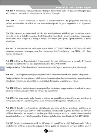 88
Constituição do Estado do Paraná
Art. 248. A contribuição social do salário-educação, de que trata o art. 188 desta Constituição, deve
ser transferida de imediato à Secretaria de Estado da Educação.
Art. 249. O Estado estimulará e apoiará o desenvolvimento de programas voltados ao
esclarecimento sobre os malefícios das substâncias capazes de gerar dependência no organismo
humano.
Art. 250. No caso da superveniência de alteração legislativa estadual que prejudique direito
previsto em lei, o Estado assumirá, desde logo, através do Poder competente, todos os encargos
necessários para assegurar a integral fruição do direito por quem, oportunamente, o tenha
adquirido.
Art. 251. Os vencimentos dos auditores e procuradores do Tribunal de Contas do Estado não serão
inferiores a noventa e cinco por cento dos vencimentos dos Conselheiros. (vide ADIN 115-9 - Com
trânsito em julgado)
Art. 252. A Casa do Expedicionário é monumento de valor histórico, com a proteção do Estado,
mantida sua administração pela Legião Paranaense do Expedicionário.
Parágrafo único. O Estado destinará recursos orçamentários para a manutenção da instituição.
Art. 253. O Estado promoverá ações discriminatórias sobre imóveis urbanos e rurais irregulares.
Parágrafo único. Os imóveis arrecadados através dessas ações discriminatórias serão destinados a
projetos de recuperação ambiental, programas habitacionais e assentamentos rurais.
Art. 254. O Estado instituirá creches nos presídios femininos, assegurando-se às mães internas o
direito a permanecer com o filho, no período de aleitamento.
Art. 255. Fica assegurado, pelo Estado, o sistema de previdência e assistência dos membros e
servidores do Poder Legislativo, sendo o seu funcionamento regulado na forma da lei.
Art. 256. O Estado e os Municípios disciplinarão por meio de lei os consórcios públicos e os
convênios de cooperação entre os entes federados, autorizando a gestão associada de serviços
públicos, bem como a transferência total ou parcial de encargos, serviços, pessoal e bens essenciais
à continuidade dos serviços transferidos. (Incluído pela Emenda Constitucional 7 de 24/04/2000)
Art. 257. As leis previstas no inciso III do § 1º do art. 41 e no §7º do art. 169 da Constituição Federal
estabelecerão critérios e garantias especiais para a perda do cargo pelo servidor público estável
 