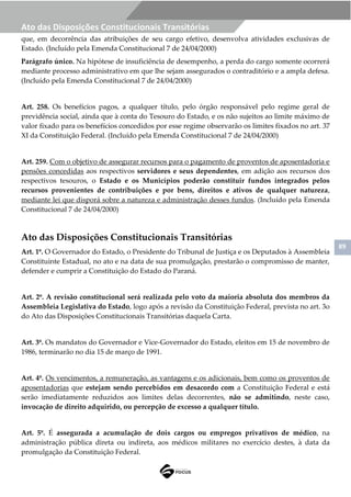 89
Ato das Disposições Constitucionais Transitórias
que, em decorrência das atribuições de seu cargo efetivo, desenvolva atividades exclusivas de
Estado. (Incluído pela Emenda Constitucional 7 de 24/04/2000)
Parágrafo único. Na hipótese de insuficiência de desempenho, a perda do cargo somente ocorrerá
mediante processo administrativo em que lhe sejam assegurados o contraditório e a ampla defesa.
(Incluído pela Emenda Constitucional 7 de 24/04/2000)
Art. 258. Os benefícios pagos, a qualquer título, pelo órgão responsável pelo regime geral de
previdência social, ainda que à conta do Tesouro do Estado, e os não sujeitos ao limite máximo de
valor fixado para os benefícios concedidos por esse regime observarão os limites fixados no art. 37
XI da Constituição Federal. (Incluído pela Emenda Constitucional 7 de 24/04/2000)
Art. 259. Com o objetivo de assegurar recursos para o pagamento de proventos de aposentadoria e
pensões concedidas aos respectivos servidores e seus dependentes, em adição aos recursos dos
respectivos tesouros, o Estado e os Municípios poderão constituir fundos integrados pelos
recursos provenientes de contribuições e por bens, direitos e ativos de qualquer natureza,
mediante lei que disporá sobre a natureza e administração desses fundos. (Incluído pela Emenda
Constitucional 7 de 24/04/2000)
Ato das Disposições Constitucionais Transitórias
Art. 1º. O Governador do Estado, o Presidente do Tribunal de Justiça e os Deputados à Assembleia
Constituinte Estadual, no ato e na data de sua promulgação, prestarão o compromisso de manter,
defender e cumprir a Constituição do Estado do Paraná.
Art. 2º. A revisão constitucional será realizada pelo voto da maioria absoluta dos membros da
Assembleia Legislativa do Estado, logo após a revisão da Constituição Federal, prevista no art. 3o
do Ato das Disposições Constitucionais Transitórias daquela Carta.
Art. 3º. Os mandatos do Governador e Vice-Governador do Estado, eleitos em 15 de novembro de
1986, terminarão no dia 15 de março de 1991.
Art. 4º. Os vencimentos, a remuneração, as vantagens e os adicionais, bem como os proventos de
aposentadorias que estejam sendo percebidos em desacordo com a Constituição Federal e está
serão imediatamente reduzidos aos limites delas decorrentes, não se admitindo, neste caso,
invocação de direito adquirido, ou percepção de excesso a qualquer título.
Art. 5º. É assegurada a acumulação de dois cargos ou empregos privativos de médico, na
administração pública direta ou indireta, aos médicos militares no exercício destes, à data da
promulgação da Constituição Federal.
 