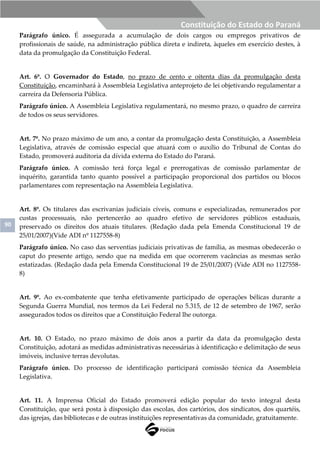 90
Constituição do Estado do Paraná
Parágrafo único. É assegurada a acumulação de dois cargos ou empregos privativos de
profissionais de saúde, na administração pública direta e indireta, àqueles em exercício destes, à
data da promulgação da Constituição Federal.
Art. 6º. O Governador do Estado, no prazo de cento e oitenta dias da promulgação desta
Constituição, encaminhará à Assembleia Legislativa anteprojeto de lei objetivando regulamentar a
carreira da Defensoria Pública.
Parágrafo único. A Assembleia Legislativa regulamentará, no mesmo prazo, o quadro de carreira
de todos os seus servidores.
Art. 7º. No prazo máximo de um ano, a contar da promulgação desta Constituição, a Assembleia
Legislativa, através de comissão especial que atuará com o auxílio do Tribunal de Contas do
Estado, promoverá auditoria da dívida externa do Estado do Paraná.
Parágrafo único. A comissão terá força legal e prerrogativas de comissão parlamentar de
inquérito, garantida tanto quanto possível a participação proporcional dos partidos ou blocos
parlamentares com representação na Assembleia Legislativa.
Art. 8º. Os titulares das escrivanias judiciais cíveis, comuns e especializadas, remunerados por
custas processuais, não pertencerão ao quadro efetivo de servidores públicos estaduais,
preservado os direitos dos atuais titulares. (Redação dada pela Emenda Constitucional 19 de
25/01/2007)(Vide ADI nº 1127558-8)
Parágrafo único. No caso das serventias judiciais privativas de família, as mesmas obedecerão o
caput do presente artigo, sendo que na medida em que ocorrerem vacâncias as mesmas serão
estatizadas. (Redação dada pela Emenda Constitucional 19 de 25/01/2007) (Vide ADI no 1127558-
8)
Art. 9º. Ao ex-combatente que tenha efetivamente participado de operações bélicas durante a
Segunda Guerra Mundial, nos termos da Lei Federal no 5.315, de 12 de setembro de 1967, serão
assegurados todos os direitos que a Constituição Federal lhe outorga.
Art. 10. O Estado, no prazo máximo de dois anos a partir da data da promulgação desta
Constituição, adotará as medidas administrativas necessárias à identificação e delimitação de seus
imóveis, inclusive terras devolutas.
Parágrafo único. Do processo de identificação participará comissão técnica da Assembleia
Legislativa.
Art. 11. A Imprensa Oficial do Estado promoverá edição popular do texto integral desta
Constituição, que será posta à disposição das escolas, dos cartórios, dos sindicatos, dos quartéis,
das igrejas, das bibliotecas e de outras instituições representativas da comunidade, gratuitamente.
 
