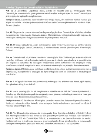 91
Ato das Disposições Constitucionais Transitórias
Art. 12. A Assembleia Legislativa criará, dentro de noventa dias da promulgação desta
Constituição, uma comissão para apresentar estudos sobre as implicações da nova Constituição e
anteprojetos de legislação complementar.
Parágrafo único. A comissão a que se refere este artigo ouvirá, em audiência pública e desde que
julgue necessário, cidadãos paranaenses de notórios conhecimentos pertinentes às matérias objeto
de seus estudos.
Art. 13. No prazo de cento e oitenta dias da promulgação desta Constituição, a lei disporá sobre
mecanismos de compensação financeira para os Municípios que sofrerem diminuição ou perda de
receita por atribuições e funções decorrentes do planejamento estadual.
Art. 14. O Estado articular-se-á com os Municípios para promover, no prazo de cento e oitenta
dias da promulgação desta Constituição, o recenseamento escolar prescrito pela Constituição
Federal.
Art. 15. O Estado fará, no prazo de um ano da promulgação desta Constituição, a restauração dos
caminhos históricos e de colonização existentes em seu território, permitindo-se a sua utilização,
em respeito às servidões de passagens estabelecidas como instrumento de integração social,
econômica e cultural, asseguradas a sua permanente conservação e a proteção do meio ambiente.
Parágrafo único. O Estado, para viabilizar os objetivos deste artigo, instituirá mecanismos para a
organização, planejamento e execução de ações integradas com os Municípios e microrregiões
envolvidas.
Art. 16. A lei agrícola estadual será elaborada e promulgada no prazo de seis meses, após o início
da vigência da lei agrícola federal.
Art. 17. Até a promulgação da lei complementar referida no art. 169 da Constituição Federal, o
Estado e os Municípios não poderão despender, com pessoal, mais do que sessenta e cinco por
cento do valor das respectivas receitas correntes.
Parágrafo único. O Estado e os Municípios, quando a respectiva despesa de pessoal exceder o
limite previsto neste artigo, deverão retornar àquele limite, reduzindo o percentual excedente à
razão de um quinto por ano.
Art. 18. Nos 10 (dez) primeiros anos da promulgação desta Emenda os Estados, o Distrito Federal
e os Municípios destinarão não menos de 60% (sessenta por cento) dos recursos a que se refere o
caput do art. 212 da Constituição Federal, à manutenção e ao desenvolvimento do ensino
fundamental com o objetivo de assegurar a universalização de seu atendimento e a remuneração
condigna do magistério. (Redação dada pela Emenda Constitucional 7 de 24/04/2000)
 