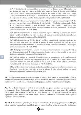 92
Constituição do Estado do Paraná
§ 1º. A distribuição de responsabilidades e recursos entre os Estados e seus Municípios a ser
concretizada com parte dos recursos definidos neste artigo, na forma do disposto no art. 211 da
Constituição Federal, é assegurada mediante a criação, no âmbito de cada Estado e do Distrito
Federal, de um Fundo de Manutenção e Desenvolvimento do Ensino Fundamental e de Valorização
do Magistério, de natureza contábil. (Incluído pela Emenda Constitucional 7 de 24/04/2000)
§ 2º. O Fundo referido no parágrafo anterior será constituído por, pelo menos, quinze por cento dos
recursos a que se referem os arts. 155, inciso II; 158, inciso IV; e 159, Inciso I, alíneas a e b, e Inciso
II, da Constituição Federal, e será distribuído entra cada Estado e seus Municípios,
proporcionalmente ao número de alunos nas respectivas redes de ensino fundamental. (Incluído pela
Emenda Constitucional 7 de 24/04/2000)
§ 3º. A União complementará os recursos dos Fundos a que se refere o § 1º, sempre que, em cada
Estado e no Distrito Federal, seu valor por aluno não alcançar o mínimo definido nacionalmente.
(Incluído pela Emenda Constitucional 7 de 24/04/2000)
§ 4º. A União, os Estados, o Distrito Federal e os Municípios ajustarão progressivamente, em um
prazo de cinco anos, suas contribuições ao Fundo, de forma a garantir um valor por aluno
correspondente a um padrão mínimo de qualidade de ensino, definido nacionalmente. (Incluído pela
Emenda Constitucional 7 de 24/04/2000)
§ 5º. Uma proporção não inferior a sessenta por cento dos recursos de cada Fundo referido no § 1o
será destinada ao pagamento de professores do ensino fundamental em efetivo exercício no magistério.
(Incluído pela Emenda Constitucional 7 de 24/04/2000)
§ 6º. A União aplicará na erradicação do analfabetismo e na manutenção e no desenvolvimento do
ensino fundamental, inclusive na complementação a que se refere o § 3º, nunca menos que o
equivalente a trinta por cento dos recursos a que se refere o caput do art. 212 da Constituição
Federal. (Incluído pela Emenda Constitucional 7 de 24/04/2000)
§ 7º. A lei disporá sobre a organização dos Fundos, a distribuição proporcional de seus recursos, sua
fiscalização e controle, bem como sobre a forma de cálculo do valor mínimo nacional por aluno.
(Incluído pela Emenda Constitucional 7 de 24/04/2000)
Art. 19. No mesmo prazo do artigo anterior, o Estado dará apoio às universidades públicas
estaduais no sentido da descentralização de suas atividades, de modo a estender suas unidades de
ensino superior às cidades de maior densidade populacional nas respectivas microrregiões.
Art. 20. O Poder Executivo iniciará a implantação, no prazo máximo de quatro anos da
promulgação desta Constituição, de uma estação ecológica em cada uma das unidades
fisiográficas características do Paraná e, pelo menos, de um parque estadual em áreas
representativas da Serra do Mar, dos Campos Gerais, da Floresta de Araucária e das escarpas do
segundo e terceiro planaltos.
Art. 21. A Assembleia Legislativa, no prazo de noventa dias da promulgação desta Constituição,
criará comissão especial suprapartidária para rever as doações, vendas e concessões de imóveis
 