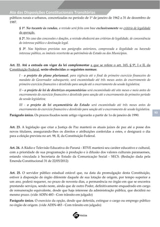93
Ato das Disposições Constitucionais Transitórias
públicos rurais e urbanos, concretizadas no período de 1º de janeiro de 1962 a 31 de dezembro de
1987.
§ 1º. No tocante às vendas, a revisão será feita com base exclusivamente no critério de legalidade
da operação.
§ 2º. No caso das concessões e doações, a revisão obedecerá aos critérios de legalidade, de conveniência
do interesse público e destinação legal.
§ 3º. Nas hipóteses previstas nos parágrafos anteriores, comprovada a ilegalidade ou havendo
interesse público, os imóveis reverterão ao patrimônio do Estado ou dos Municípios.
Art. 22. Até a entrada em vigor da lei complementar a que se refere o art. 165, § 9º, I e II, da
Constituição Federal, serão obedecidas as seguintes normas:
I - o projeto do plano plurianual, para vigência até o final do primeiro exercício financeiro do
mandato do Governador subsequente, será encaminhado até três meses antes do encerramento do
primeiro exercício financeiro e devolvido para sanção até o encerramento da sessão legislativa;
II - o projeto de lei de diretrizes orçamentárias será encaminhado até oito meses e meio antes do
encerramento do exercício financeiro e devolvido para sanção até o encerramento do primeiro período
da sessão legislativa;
III - o projeto de lei orçamentária do Estado será encaminhado até três meses antes do
encerramento do exercício financeiro e devolvido para sanção até o encerramento de sessão legislativa.
Parágrafo único. Os prazos fixados neste artigo vigorarão a partir de 1o de janeiro de 1990.
Art. 23. A legislação que criar a Justiça de Paz manterá os atuais juízes de paz até a posse dos
novos titulares, assegurando-lhes os direitos e atribuições conferidas a estes, e designará o dia
para a eleição prevista no art. 98, II, da Constituição Federal.
Art. 24. A Rádio e Televisão Educativa do Paraná - RTVE manterá seu caráter educativo e cultural,
com a prioridade de sua programação à produção e à difusão dos valores culturais paranaenses,
estando vinculada à Secretaria de Estado da Comunicação Social - SECS. (Redação dada pela
Emenda Constitucional 31 de 22/05/2012)
Art. 25. O servidor público estadual estável que, na data da promulgação desta Constituição,
estiver à disposição de órgão diferente daquele de sua lotação de origem, por tempo superior a
um ano, poderá requerer, no prazo de noventa dias, a permanência no órgão em que se encontra
prestando serviços, sendo neste, ainda que de outro Poder, definitivamente enquadrado em cargo
de remuneração equivalente, desde que haja interesse da administração pública, que decidirá no
mesmo prazo. (vide ADIN-483 - Com trânsito em julgado)
Parágrafo único. O exercício da opção, desde que deferida, extingue o cargo ou emprego público
no órgão de origem. (vide ADIN-483 - Com trânsito em julgado)
 
