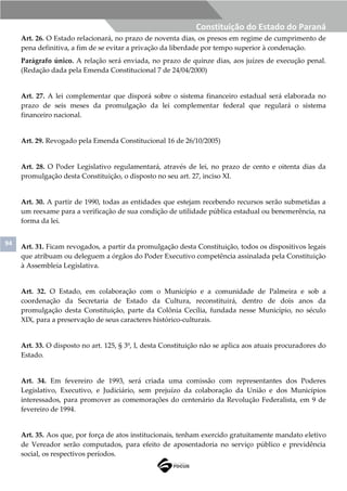94
Constituição do Estado do Paraná
Art. 26. O Estado relacionará, no prazo de noventa dias, os presos em regime de cumprimento de
pena definitiva, a fim de se evitar a privação da liberdade por tempo superior à condenação.
Parágrafo único. A relação será enviada, no prazo de quinze dias, aos juízes de execução penal.
(Redação dada pela Emenda Constitucional 7 de 24/04/2000)
Art. 27. A lei complementar que disporá sobre o sistema financeiro estadual será elaborada no
prazo de seis meses da promulgação da lei complementar federal que regulará o sistema
financeiro nacional.
Art. 29. Revogado pela Emenda Constitucional 16 de 26/10/2005)
Art. 28. O Poder Legislativo regulamentará, através de lei, no prazo de cento e oitenta dias da
promulgação desta Constituição, o disposto no seu art. 27, inciso XI.
Art. 30. A partir de 1990, todas as entidades que estejam recebendo recursos serão submetidas a
um reexame para a verificação de sua condição de utilidade pública estadual ou benemerência, na
forma da lei.
Art. 31. Ficam revogados, a partir da promulgação desta Constituição, todos os dispositivos legais
que atribuam ou deleguem a órgãos do Poder Executivo competência assinalada pela Constituição
à Assembleia Legislativa.
Art. 32. O Estado, em colaboração com o Município e a comunidade de Palmeira e sob a
coordenação da Secretaria de Estado da Cultura, reconstituirá, dentro de dois anos da
promulgação desta Constituição, parte da Colônia Cecília, fundada nesse Município, no século
XIX, para a preservação de seus caracteres histórico-culturais.
Art. 33. O disposto no art. 125, § 3º, I, desta Constituição não se aplica aos atuais procuradores do
Estado.
Art. 34. Em fevereiro de 1993, será criada uma comissão com representantes dos Poderes
Legislativo, Executivo, e Judiciário, sem prejuízo da colaboração da União e dos Municípios
interessados, para promover as comemorações do centenário da Revolução Federalista, em 9 de
fevereiro de 1994.
Art. 35. Aos que, por força de atos institucionais, tenham exercido gratuitamente mandato eletivo
de Vereador serão computados, para efeito de aposentadoria no serviço público e previdência
social, os respectivos períodos.
 