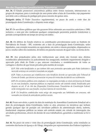 95
Ato das Disposições Constitucionais Transitórias
Art. 36. O Estado promoverá concorrência pública entre firmas nacionais, internacionais ou
grupos de empresas, para a construção de uma ponte sobre a baía de Guaratuba, cujo pagamento
será feito com a cobrança de pedágio pelo prazo máximo de quinze anos.
Parágrafo único. O Poder Executivo regulamentará, no prazo de cento e vinte dias da
promulgação desta Constituição, o disposto neste artigo.
Art. 37. Os servidores públicos que não gozaram férias referentes aos exercícios anteriores a 1989,
inclusive, e nem por eles receberam qualquer compensação pecuniária poderão transformar o
período correspondente em tempo de serviço em dobro.
Art. 38. Os débitos do Estado relativos às contribuições previdenciárias junto ao Instituto de
Previdência do Estado - IPE, existentes até a data da promulgação desta Constituição, serão
liquidados, com correção monetária ou equivalente, em cento e oitenta prestações, dispensados os
juros e multas sobre eles incidentes, divididos em parcelas mensais de igual valor, na forma da lei.
Art. 39. Aos prejudicados pelos atos institucionais que ainda não tiveram seus direitos
reconhecidos administrativa ou judicialmente fica assegurado, mediante requerimento dirigido e
aprovado pelo chefe do Poder a que estavam vinculados, o restabelecimento de todas as
vantagens e direitos de que foram privados pela medida de exceção.
§ 1º. Não serão beneficiados os que tenham tido suas pretensões apreciadas pelo Poder Judiciário e
merecido sentença em contrário transitada em julgado.
§ 2º. Todos os processos que estabelecerem estes benefícios deverão ser apreciados pelo Tribunal de
Contas do Estado, que deverá se pronunciar no prazo de trinta dias da data de seu recebimento.
§ 3º. Os servidores públicos civis estaduais e os empregados em todos os níveis do Governo do Estado
ou em suas fundações, empresas públicas ou empresas mistas sob controle estatal, beneficiados pelo
disposto no art. 8º do Ato das Disposições Constitucionais Transitórias da Constituição Federal,
serão reintegrados nas suas funções, no prazo máximo de noventa dias.
§ 4º. Os benefícios estabelecidos neste artigo são assegurados aos habilitados em concurso, não
nomeados em virtude de antecedentes político-sociais.
Art. 40. Ficam sem efeito, a partir da data da instalação da Assembleia Constituinte Estadual até a
data da promulgação desta Constituição, todos os atos, processos ou iniciativas que tenham
gerado qualquer tipo de punição aos servidores públicos da administração direta, indireta,
fundacional, empresas públicas ou mistas sob controle estatal, em virtude da interrupção das
atividades profissionais, através da decisão de seus trabalhadores, garantida a readmissão se for o
caso.
Art. 41. No prazo de cento e vinte dias da promulgação desta Constituição, serão instaladas as
comissões das bacias do Iguaçu e do Tibagi, integradas por representantes dos Poderes Legislativo
 
