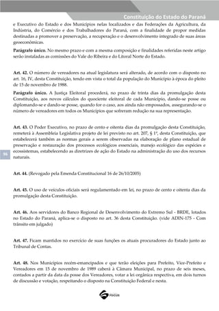96
Constituição do Estado do Paraná
e Executivo do Estado e dos Municípios nelas localizados e das Federações da Agricultura, da
Indústria, do Comércio e dos Trabalhadores do Paraná, com a finalidade de propor medidas
destinadas a promover a preservação, a recuperação e o desenvolvimento integrado de suas áreas
geoeconômicas.
Parágrafo único. No mesmo prazo e com a mesma composição e finalidades referidas neste artigo
serão instaladas as comissões do Vale do Ribeira e do Litoral Norte do Estado.
Art. 42. O número de vereadores na atual legislatura será alterado, de acordo com o disposto no
art. 16, IV, desta Constituição, tendo em vista o total da população do Município à época do pleito
de 15 de novembro de 1988.
Parágrafo único. A Justiça Eleitoral procederá, no prazo de trinta dias da promulgação desta
Constituição, aos novos cálculos do quociente eleitoral de cada Município, dando-se posse ou
diplomando-se e dando-se posse, quando for o caso, aos ainda não empossados, assegurando-se o
número de vereadores em todos os Municípios que sofreram redução na sua representação.
Art. 43. O Poder Executivo, no prazo de cento e oitenta dias da promulgação desta Constituição,
remeterá à Assembleia Legislativa projeto de lei previsto no art. 207, § 1º, desta Constituição, que
estabelecerá também as normas gerais a serem observadas na elaboração de plano estadual de
preservação e restauração dos processos ecológicos essenciais, manejo ecológico das espécies e
ecossistemas, estabelecendo as diretrizes de ação do Estado na administração do uso dos recursos
naturais.
Art. 44. (Revogado pela Emenda Constitucional 16 de 26/10/2005)
Art. 45. O uso de veículos oficiais será regulamentado em lei, no prazo de cento e oitenta dias da
promulgação desta Constituição.
Art. 46. Aos servidores do Banco Regional de Desenvolvimento do Extremo Sul - BRDE, lotados
no Estado do Paraná, aplica-se o disposto no art. 36 desta Constituição. (vide ADIN-175 - Com
trânsito em julgado)
Art. 47. Ficam mantidos no exercício de suas funções os atuais procuradores do Estado junto ao
Tribunal de Contas.
Art. 48. Nos Municípios recém-emancipados e que terão eleições para Prefeito, Vice-Prefeito e
Vereadores em 15 de novembro de 1989 caberá à Câmara Municipal, no prazo de seis meses,
contados a partir da data da posse dos Vereadores, votar a lei orgânica respectiva, em dois turnos
de discussão e votação, respeitando o disposto na Constituição Federal e nesta.
 
