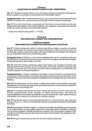 TÍTULO I
              DO ESTADO DO ESPÍRITO SANTO E SEU TERRITÓRIO

Art. 1º O Estado do Espírito Santo e seus Municípios integram a República Federativa do
Brasil e adotam os princípios fundamentais da Constituição Federal.

Parágrafo único. Todo o poder emana do povo, que o exerce por meio de representantes
eleitos ou diretamente, nos termos da Constituição Federal e desta Constituição.

Art. 2º O território do Estado, constituído por Municípios, tem os limites que lhe são
assegurados pela tradição, documentos históricos, leis e julgados, não podendo ser alterado
senão nos casos previstos na Constituição Federal.

· Artigo com redação dada pela EC n.º 14/98


                                  TÍTULO II
                  DOS DIREITOS E GARANTIAS FUNDAMENTAIS

                            CAPÍTULO ÚNICO
           DOS DIREITOS E GARANTIAS INDIVIDUAIS E COLETIVOS

Art. 3° O Estado assegurará, pela lei e demais atos de seus órgãos e agentes, a imediata
e plena efetividade dos direitos e garantias individuais e coletivos mencionados na
Constituição Federal e dela decorrentes, além dos constantes nos tratados internacionais
de que a República Federativa do Brasil seja parte.

Parágrafo único. O Estado e os Municípios estabelecerão, por lei, sanções de natureza
administrativa, econômica e financeira a quem incorrer em qualquer tipo de discriminação,
independentemente das sanções criminais.

Art. 4º Todos têm direito a participar, pelos meios legais, das decisões do Estado e do
aperfeiçoamento democrático de suas instituições, exercendo a soberania popular pelo
sufrágio universal e pelo voto direto e secreto, além do plebiscito, do referendo e da
iniciativa popular no processo legislativo.

Parágrafo único. O Estado prestigiará e facultará, nos termos da lei, a participação da
coletividade na formulação e execução das políticas públicas em seu território, como
também no permanente controle popular da legalidade e da moralidade dos atos dos Poderes
Públicos.

Art. 5º Fica assegurado, na forma da lei, o caráter democrático na formulação e execução
das políticas e no controle das ações governamentais através de mecanismos que garantam
a participação da sociedade civil.

Art. 6º As omissões dos agentes do Poder Público que tornem inviável o exercício dos
direitos constitucionais serão sanadas na esfera administrativa, sob pena de
responsabilidade da autoridade competente, no prazo de trinta dias, após requerimento do
interessado, sem prejuízo da utilização de medidas judiciais.

Art. 7º É gratuita, para os reconhecidamente pobres, na forma da lei, além dos atos
previstos no art. 5°, LXXVI, da Constituição Federal, a expedição de cédula de identidade
individual.

Art. 8º Não poderão constar de registro, ou de bancos de dados de entidades governamentais
ou de caráter público, as informações referentes a convicção política, filosófica ou religiosa
nem as que se reportem a filiação partidária ou sindical, nem as que digam respeito à vida
privada e à intimidade pessoal, salvo quando se tratar de processamento estatístico e não-
individualizado.

Art. 9º Ninguém poderá ser privado dos serviços públicos essenciais.



10
 