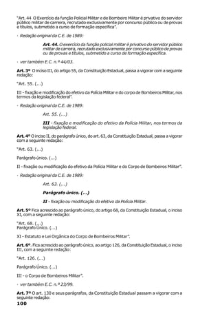 “Art. 44 O Exercício da função Policial Militar e de Bombeiro Militar é privativo do servidor
público militar de carreira, recrutado exclusivamente por concurso público ou de provas
e títulos, submetido a curso de formação específica”.

· Redação original da C.E. de 1989:

                  Art. 44. O exercício da função policial militar é privativo do servidor público
                  militar de carreira, recrutado exclusivamente por concurso público de provas
                  ou de provas e títulos, submetido a curso de formação específica.

· ver também E.C. n.º 44/03.

Art. 3º O inciso III, do artigo 55, da Constituição Estadual, passa a vigorar com a seguinte
redação:

“Art. 55. (...)

III - fixação e modificação do efetivo da Polícia Militar e do corpo de Bombeiros Militar, nos
termos da legislação federal”.

· Redação original da C.E. de 1989:

                  Art. 55. (...)

                  III - fixação e modificação do efetivo da Polícia Militar, nos termos da
                  legislação federal.

Art. 4º O inciso II, do parágrafo único, do art. 63, da Constituição Estadual, passa a vigorar
com a seguinte redação:

“Art. 63. (...)

Parágrafo único. (...)

II - fixação ou modificação do efetivo da Polícia Militar e do Corpo de Bombeiros Militar”.

· Redação original da C.E. de 1989:

                  Art. 63. (...)

                  Parágrafo único. (...)

                  II - fixação ou modificação do efetivo da Polícia Militar.

Art. 5º Fica acrescido ao parágrafo único, do artigo 68, da Constituição Estadual, o inciso
XI, com a seguinte redação:

“Art. 68. (...)
Parágrafo Único. (...)

XI - Estatuto e Lei Orgânica do Corpo de Bombeiros Militar”.

Art. 6º. Fica acrescido ao parágrafo único, ao artigo 126, da Constituição Estadual, o inciso
III, com a seguinte redação:

“Art. 126. (...)

Parágrafo Único. (...)

III - o Corpo de Bombeiros Militar”.

· ver também E.C. n.º 23/99.

Art. 7º O art. 130 e seus parágrafos, da Constituição Estadual passam a vigorar com a
seguinte redação:
100
 