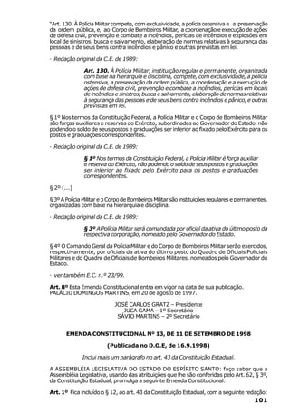 “Art. 130. À Polícia Militar compete, com exclusividade, a polícia ostensiva e a preservação
da ordem pública, e, ao Corpo de Bombeiros Militar, a coordenação e execução de ações
de defesa civil, prevenção e combate a incêndios, perícias de incêndios e explosões em
local de sinistros, busca e salvamento, elaboração de normas relativas à segurança das
pessoas e de seus bens contra incêndios e pânico e outras previstas em lei.

· Redação original da C.E. de 1989:

               Art. 130. À Polícia Militar, instituição regular e permanente, organizada
               com base na hierarquia e disciplina, compete, com exclusividade, a polícia
               ostensiva, a preservação da ordem pública, a coordenação e a execução de
               ações de defesa civil, prevenção e combate a incêndios, perícias em locais
               de incêndios e sinistros, busca e salvamento, elaboração de normas relativas
               à segurança das pessoas e de seus bens contra incêndios e pânico, e outras
               previstas em lei.

§ 1º Nos termos da Constituição Federal, a Polícia Militar e o Corpo de Bombeiros Militar
são forças auxiliares e reservas do Exército, subordinadas ao Governador do Estado, não
podendo o soldo de seus postos e graduações ser inferior ao fixado pelo Exército para os
postos e graduações correspondentes.

· Redação original da C.E. de 1989:

               § 1º Nos termos da Constituição Federal, a Polícia Militar é força auxiliar
               e reserva do Exército, não podendo o soldo de seus postos e graduações
               ser inferior ao fixado pelo Exército para os postos e graduações
               correspondentes.

§ 2º (...)

§ 3º A Polícia Militar e o Corpo de Bombeiros Militar são instituições regulares e permanentes,
organizadas com base na hierarquia e disciplina.

· Redação original da C.E. de 1989:

               § 3º A Polícia Militar será comandada por oficial da ativa do último posto da
               respectiva corporação, nomeado pelo Governador do Estado.

§ 4º O Comando Geral da Polícia Militar e do Corpo de Bombeiros Militar serão exercidos,
respectivamente, por oficiais da ativa do último posto do Quadro de Oficiais Policiais
Militares e do Quadro de Oficiais de Bombeiros Militares, nomeados pelo Governador do
Estado.

· ver também E.C. n.º 23/99.

Art. 8º Esta Emenda Constitucional entra em vigor na data de sua publicação.
PALÁCIO DOMINGOS MARTINS, em 20 de agosto de 1997.

                            JOSÉ CARLOS GRATZ – Presidente
                               JUCA GAMA – 1º Secretário
                             SÁVIO MARTINS – 2º Secretário


       EMENDA CONSTITUCIONAL Nº 13, DE 11 DE SETEMBRO DE 1998

                         (Publicada no D.O.E, de 16.9.1998)

              Inclui mais um parágrafo no art. 43 da Constituição Estadual.

A ASSEMBLÉIA LEGISLATIVA DO ESTADO DO ESPÍRITO SANTO: faço saber que a
Assembléia Legislativa, usando das atribuições que lhe são conferidas pelo Art. 62, § 3º,
da Constituição Estadual, promulga a seguinte Emenda Constitucional:

Art. 1º Fica incluído o § 12, ao art. 43 da Constituição Estadual, com a seguinte redação:
                                                                                         101
 