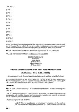 “Art. 43. (...)

§ 1º (...)

§ 2º (...)

§ 3º (...)

§ 4º (...)

§ 5º (...)

§ 6º (...)

§ 7º (...)

§ 8º (...)

§ 9º (...)

§ 10º (...)

§ 11º (...)

§ 12º O servidor público integrante da Polícia Militar e do Corpo de Bombeiros Militar usará,
em serviço, o uniforme próprio de sua corporação, vedado o uso, em serviço, de qualquer
outro tipo de vestimenta, contendo propaganda de empresas públicas ou privadas”.

Art. 2º Esta Emenda Constitucional entra em vigor na data de sua publicação.

PALÁCIO DOMINGOS MARTINS, em 11 de setembro de 1998.

                                     JOSÉ CARLOS GRATZ
                                          Presidente
                                         JUCA GAMA
                                        1º Secretário
                                       SÁVIO MARTINS
                                        2º Secretário


       EMENDA CONSTITUCIONAL Nº 14, DE 01 DE DEZEMBRO DE 1998

                           (Publicada no D.P.L, de 01.12.1998)

  Altera dispositivos da Constituição Estadual, adaptando-os à Constituição Federal.

A ASSEMBLÉIA LEGISLATIVA DO ESTADO DO ESPÍRITO SANTO, faço saber que a
Assembléia Legislativa, usando das atribuições que lhe são conferidas pelo art. 62, § 3º,
da Constituição Estadual, promulga a seguinte Emenda Constitucional:

DECRETA:

Art. 1º O art. 2º da Constituição do Estado do Espírito Santo passa a ter a seguinte
redação:

“Art. 2º O território do Estado, constituído por Municípios, tem os limites que lhe são
assegurados pela tradição, documentos históricos, leis e julgados, não podendo ser alterado
senão nos casos previstos na Constituição Federal.”

· Redação original da C.E. de 1989:

                  Art. 2º O território do Estado, constituído por Municípios, pela ilha oceânica
                  de Trindade e pelo arquipélago de Martin Vaz, tem os limites que lhes são

102
 