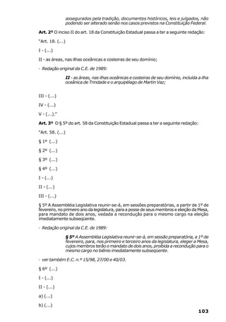 assegurados pela tradição, documentos históricos, leis e julgados, não
                  podendo ser alterado senão nos casos previstos na Constituição Federal.

Art. 2º O inciso II do art. 18 da Constituição Estadual passa a ter a seguinte redação:

“Art. 18. (...)

I - (...)

II - as áreas, nas ilhas oceânicas e costeiras de seu domínio;

· Redação original da C.E. de 1989:

              II - as áreas, nas ilhas oceânicas e costeiras de seu domínio, incluída a ilha
              oceânica de Trindade e o arquipélago de Martin Vaz;


III - (...)

IV - (...)

V - (...).”

Art. 3º O § 5º do art. 58 da Constituição Estadual passa a ter a seguinte redação:

“Art. 58. (...)

§ 1º (...)

§ 2º (...)

§ 3º (...)

§ 4º (...)

I - (...)

II - (...)

III - (...)

§ 5º A Assembléia Legislativa reunir-se-á, em sessões preparatórias, a partir de 1º de
fevereiro, no primeiro ano da legislatura, para a posse de seus membros e eleição da Mesa,
para mandato de dois anos, vedada a recondução para o mesmo cargo na eleição
imediatamente subseqüente.

· Redação original da C.E. de 1989:

                  § 5º A Assembléia Legislativa reunir-se-á, em sessão preparatória, a 1º de
                  fevereiro, para, nos primeiro e terceiro anos da legislatura, eleger a Mesa,
                  cujos membros terão o mandato de dois anos, proibida a recondução para o
                  mesmo cargo no biênio imediatamente subseqüente.

· ver também E.C. n.º 15/98, 27/00 e 40/03.

§ 6º (...)

I - (...)

II - (...)

a) (...)

b) (...)
                                                                                        103
 