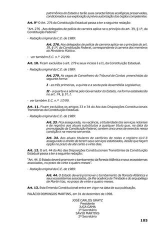 patrimônios do Estado e terão suas características ecológicas preservadas,
              condicionada a sua exploração à prévia autorização dos órgãos competentes.

Art. 9º O Art. 276 da Constituição Estadual passa a ter a seguinte redação:

“Art. 276 . Aos delegados de polícia de carreira aplica-se o princípio do art. 39, § 1º, da
Constituição Federal.”

· Redação original da C.E. de 1989:

              Art. 276. Aos delegados de polícia de carreira aplica-se o princípio do art.
              39, § 1º, da Constituição Federal, correspondente à carreira dos membros
              do Ministério Público.

· ver também E.C. n.º 23/99.

Art. 10. Ficam excluídos o art. 279 e seus incisos I e II, da Constituição Estadual.

· Redação original da C.E. de 1989:

              Art. 279. As vagas de Conselheiro do Tribunal de Contas preenchidas da
              seguinte forma:

              I - as três primeiras, a quinta e a sexta pela Assembléia Legislativa;

              II - a quarta e a sétima pelo Governador do Estado, na forma estabelecida
              no art. 74, § 1º, I.

· ver também E.C. n.º 17/99.

Art. 11. Ficam excluídos os artigos 33 e 34 do Ato das Disposições Constitucionais
Transitórias da Constituição Estadual.

· Redação original da C.E. de 1989:

              Art. 33. Fica assegurada, na vacância, a titularidade dos serviços notariais
              e de registro aos atuais substitutos a qualquer título que, na data da
              promulgação da Constituição Federal, contem cinco anos de exercício nessa
              condição e na mesma serventia.

              Art. 34. Aos atuais titulares de cartórios de notas e registro civil é
              assegurado o direito de terem seus serviços estatizados, desde que façam
              opção no prazo de até cento e vinte dias.

Art. 12. O art. 44 do Ato das Disposições Constitucionais Transitórias da Constituição
Estadual passa a ter a seguinte redação:

“Art. 44. O Estado deverá promover o tombamento da floresta Atlântica e seus ecossistemas
associados, no prazo de vinte e quatro meses”.

· Redação original da C.E. de 1989:

              Art. 44. O Estado deverá promover o tombamento da floresta Atlântica e
              seus ecossistemas associados, da ilha oceânica de Trindade e do arquipélago
              de Martin Vaz, no prazo de vinte e quatro meses.

Art. 13. Esta Emenda Constitucional entra em vigor na data de sua publicação.

PALÁCIO DOMINGOS MARTINS, em 01 de dezembro de 1998.

                                 JOSÉ CARLOS GRATZ
                                      Presidente
                                     JUCA GAMA
                                    1º Secretário
                                   SÁVIO MARTINS
                                    2º Secretário
                                                                                     105
 