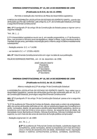 EMENDA CONSTITUCIONAL Nº 15, DE 14 DE DEZEMBRO DE 1998

                           (Publicada no D.O.E, de 16.12.1998)

         Permite a reeleição dos membros da Mesa da Assembléia Legislativa.

A MESA DA ASSEMBLÉIA LEGISLATIVA DO ESTADO DO ESPÍRITO SANTO, usando das
atribuições que lhe são conferidas pelo artigo 62, § 3º, da Constituição Estadual, promulga
a seguinte Emenda Constitucional:

Art. 1º O parágrafo 5º do artigo 58 da Constituição do Estado passa a vigorar com a
seguinte redação:

“Art. 58. (...)

§ 5º A Assembléia Legislativa reunir-se-á, em sessão preparatória, a 1º de fevereiro,
para, nos primeiro e terceiro anos da legislatura, eleger a Mesa, cujos membros terão o
mandato de dois anos, permitida a recondução para o mesmo cargo no biênio imediatamente
subseqüente”.

· Redação anterior E.C. n.º 14/98:

· ver também E.C. n.º 27/00 e 40/03.

Art. 2º Esta Emenda Constitucional entra em vigor na data de sua publicação.

PALÁCIO DOMINGOS MARTINS, em 14 de dezembro de 1998.

                                    JOSÉ CARLOS GRATZ
                                         Presidente
                                        JUCA GAMA
                                       1º Secretário
                                      SÁVIO MARTINS
                                       2º Secretário


       EMENDA CONSTITUCIONAL Nº 16, DE 14 DE DEZEMBRO DE 1998

                           (Publicada no D.O.E, de 16.12.1998)

             Altera a redação do § 5º do artigo 74 da Constituição Estadual.

A ASSEMBLÉIA LEGISLATIVA DO ESTADO DO ESPÍRITO SANTO, faço saber que a
Assembléia Legislativa, usando das atribuições que lhe são conferidas pelo art. 62, § 3º,
da Constituição Estadual, promulga a seguinte Emenda Constitucional:

Art. 1º O parágrafo 5º do artigo 74 da Constituição Estadual passa a ter a seguinte
redação:

“§ 5º Os auditores do Tribunal de Contas do Estado, observada a ordem de antigüidade,
além de outras atribuições definidas em lei, são os substitutos legais dos Conselheiros e
serão nomeados, depois de aprovada a escolha pela Assembléia Legislativa, dentre os
brasileiros com mais de trinta e cinco anos e menos de sessenta anos de idade, de
idoneidade moral, Bacharéis em Direito, Ciências Econômica, Ciências Contábeis de nível
superior, ou com mais de dez anos de exercício de função pública comprovada”.

· Redação original da C.E. de 1989:

                  Art. 74. (...)

                  § 5º Os auditores do Tribunal de Contas do Estado, substitutos legais dos
                  Conselheiros, serão nomeados, dentre os brasileiros com mais de trinta e
                  cinco e menos de sessenta anos de idade, idoneidade moral, reputação
                  ilibada e notórios conhecimentos jurídicos, contábeis, econômicos,
106
 