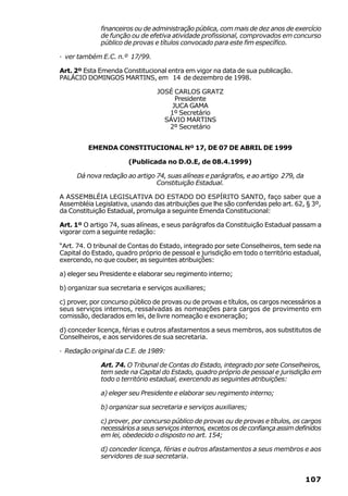 financeiros ou de administração pública, com mais de dez anos de exercício
              de função ou de efetiva atividade profissional, comprovados em concurso
              público de provas e títulos convocado para este fim específico.

· ver também E.C. n.º 17/99.

Art. 2º Esta Emenda Constitucional entra em vigor na data de sua publicação.
PALÁCIO DOMINGOS MARTINS, em 14 de dezembro de 1998.

                                 JOSÉ CARLOS GRATZ
                                      Presidente
                                     JUCA GAMA
                                    1º Secretário
                                   SÁVIO MARTINS
                                    2º Secretário


         EMENDA CONSTITUCIONAL Nº 17, DE 07 DE ABRIL DE 1999

                       (Publicada no D.O.E, de 08.4.1999)

     Dá nova redação ao artigo 74, suas alíneas e parágrafos, e ao artigo 279, da
                               Constituição Estadual.

A ASSEMBLÉIA LEGISLATIVA DO ESTADO DO ESPÍRITO SANTO, faço saber que a
Assembléia Legislativa, usando das atribuições que lhe são conferidas pelo art. 62, § 3º,
da Constituição Estadual, promulga a seguinte Emenda Constitucional:

Art. 1º O artigo 74, suas alíneas, e seus parágrafos da Constituição Estadual passam a
vigorar com a seguinte redação:

“Art. 74. O tribunal de Contas do Estado, integrado por sete Conselheiros, tem sede na
Capital do Estado, quadro próprio de pessoal e jurisdição em todo o território estadual,
exercendo, no que couber, as seguintes atribuições:

a) eleger seu Presidente e elaborar seu regimento interno;

b) organizar sua secretaria e serviços auxiliares;

c) prover, por concurso público de provas ou de provas e títulos, os cargos necessários a
seus serviços internos, ressalvadas as nomeações para cargos de provimento em
comissão, declarados em lei, de livre nomeação e exoneração;

d) conceder licença, férias e outros afastamentos a seus membros, aos substitutos de
Conselheiros, e aos servidores de sua secretaria.

· Redação original da C.E. de 1989:

              Art. 74. O Tribunal de Contas do Estado, integrado por sete Conselheiros,
              tem sede na Capital do Estado, quadro próprio de pessoal e jurisdição em
              todo o território estadual, exercendo as seguintes atribuições:

              a) eleger seu Presidente e elaborar seu regimento interno;

              b) organizar sua secretaria e serviços auxiliares;

              c) prover, por concurso público de provas ou de provas e títulos, os cargos
              necessários a seus serviços internos, excetos os de confiança assim definidos
              em lei, obedecido o disposto no art. 154;

              d) conceder licença, férias e outros afastamentos a seus membros e aos
              servidores de sua secretaria.


                                                                                     107
 