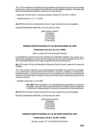 “Art. 279. A investidura do Substituto de Conselheiro do Tribunal de Contas é para mandato
de dois anos, após a aprovação prévia do Plenário da Assembléia Legislativa, nomeado pela
Mesa da Assembléia Legislativa, podendo ser reconduzido”.

· Suspensa, liminarmente, a eficácia do artigo 279 pelo STF na ADI nº 1994-5.

· Redação anterior E.C. n.º 14/98.


Art. 3º Esta Emenda Constitucional entra em vigor na data de sua promulgação.

PALÁCIO DOMINGOS MARTINS, em 07 de abril de 1999.

                                  JOSÉ CARLOS GRATZ
                                       Presidente
                                      JUCA GAMA
                                     1º Secretário
                                      JUCA ALVES
                                     2º Secretário


         EMENDA CONSTITUCIONAL Nº 18, DE 08 DE ABRIL DE 1999

                        (Publicada no D.O.E, de 13.4.1999)

                      Altera o artigo 183 da Constituição Estadual

A ASSEMBLÉIA LEGISLATIVA DO ESTADO DO ESPÍRITO SANTO, faço saber que a
Assembléia Legislativa, usando das atribuições que lhe são conferidas pelo art. 62, § 3º,
da Constituição Estadual, promulga a seguinte Emenda Constitucional:

Art. 1º O artigo 183 da Constituição do Estado do Espírito Santo passa a ter a seguinte
redação:

“Art. 183. É dever do Estado, com a participação da sociedade civil, promover e proteger
o seu patrimônio cultural através de inventário, registro, vigilância, tombamento,
desapropriação e outras formas possíveis de acautelamento, sendo de competência
exclusiva do Governador do Estado os atos de tombamento e desapropriação de bens
móveis e imóveis”.

· Redação original da C.E. de 1989:

              Art. 183. É dever do Estado, com a participação da sociedade civil, promover
              e proteger o seu patrimônio cultural através de inventário, registro, vigilância,
              tombamento, desapropriação e outras formas possíveis de acautelamento.

Art. 2º Esta Emenda Constitucional entra em vigor na data de sua promulgação.

PALÁCIO DOMINGOS MARTINS, em 08 de abril de 1999.

                                  JOSÉ CARLOS GRATZ
                                       Presidente
                                      JUCA GAMA
                                     1º Secretário
                                      JUCA ALVES
                                     2º Secretário


         EMENDA CONSTITUCIONAL Nº 19, DE 29 DE JUNHO DE 1999

                        (Publicada no D.O.E, de 06.7.1999)

                     Revoga o artigo 177, da Constituição Estadual.

                                                                                         109
 