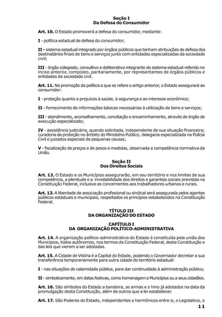 Seção I
                              Da Defesa do Consumidor

Art. 10. O Estado promoverá a defesa do consumidor, mediante:

I - política estadual de defesa do consumidor;

II - sistema estadual integrado por órgãos públicos que tenham atribuições de defesa dos
destinatários finais de bens e serviços junto com entidades especializadas da sociedade
civil;

III - órgão colegiado, consultivo e deliberativo integrante do sistema estadual referido no
inciso anterior, composto, paritariamente, por representantes de órgãos públicos e
entidades da sociedade civil.

Art. 11. Na promoção da política a que se refere o artigo anterior, o Estado assegurará ao
consumidor:

I - proteção quanto a prejuízos à saúde, à segurança e ao interesse econômico;

II - fornecimento de informações básicas necessárias à utilização de bens e serviços;

III - atendimento, aconselhamento, conciliação e encaminhamento, através de órgão de
execução especializado;

IV - assistência judiciária, quando solicitada, independente de sua situação financeira;
curadoria de proteção no âmbito do Ministério Público; delegacia especializada na Polícia
Civil e juizados especiais de pequenas causas;

V - fiscalização de preços e de pesos e medidas, observada a competência normativa da
União.

                                      Seção II
                                 Dos Direitos Sociais

Art. 12. O Estado e os Municípios assegurarão, em seu território e nos limites de sua
competência, a plenitude e a inviolabilidade dos direitos e garantias sociais previstas na
Constituição Federal, inclusive as concernentes aos trabalhadores urbanos e rurais.

Art. 13. A liberdade de associação profissional ou sindical será assegurada pelos agentes
públicos estaduais e municipais, respeitados os princípios estabelecidos na Constituição
Federal.

                                  TÍTULO III
                           DA ORGANIZAÇÃO DO ESTADO

                              CAPÍTULO I
                DA ORGANIZAÇÃO POLÍTICO-ADMINISTRATIVA

Art. 14. A organização político-administrativa do Estado é constituída pela união dos
Municípios, todos autônomos, nos termos da Constituição Federal, desta Constituição e
das leis que vierem a ser adotadas.

Art. 15. A Cidade de Vitória é a Capital do Estado, podendo o Governador decretar a sua
transferência temporariamente para outra cidade do território estadual:

I - nas situações de calamidade pública, para dar continuidade à administração pública;

II - simbolicamente, em datas festivas, como homenagem a Municípios ou a seus cidadãos.

Art. 16. São símbolos do Estado a bandeira, as armas e o hino já adotados na data da
promulgação desta Constituição, além de outros que a lei estabelecer.

Art. 17. São Poderes do Estado, independentes e harmônicos entre si, o Legislativo, o
                                                                                       11
 