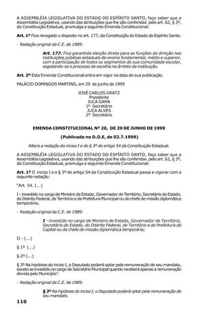 A ASSEMBLÉIA LEGISLATIVA DO ESTADO DO ESPÍRITO SANTO, faço saber que a
Assembléia Legislativa, usando das atribuições que lhe são conferidas pelo art. 62, § 3º,
da Constituição Estadual, promulga a seguinte Emenda Constitucional:

Art. 1º Fica revogado o disposto no art. 177, da Constituição do Estado do Espírito Santo.

· Redação original da C.E. de 1989:

                  Art. 177. Fica garantida eleição direta para as funções de direção nas
                  instituições públicas estaduais de ensino fundamental, médio e superior,
                  com a participação de todos os segmentos de sua comunidade escolar,
                  esgotando-se o processo de escolha no âmbito da instituição.

Art. 2º Esta Emenda Constitucional entra em vigor na data de sua publicação.

PALÁCIO DOMINGOS MARTINS, em 29 de junho de 1999

                                     JOSÉ CARLOS GRATZ
                                          Presidente
                                         JUCA GAMA
                                        1º Secretário
                                         JUCA ALVES
                                        2º Secretário


             EMENDA CONSTITUCIONAL Nº 20, DE 29 DE JUNHO DE 1999

                           (Publicada no D.O.E, de 02.7.1999)

       Altera a redação do inciso I e do § 3º do artigo 54 da Constituição Estadual.

A ASSEMBLÉIA LEGISLATIVA DO ESTADO DO ESPÍRITO SANTO, faço saber que a
Assembléia Legislativa, usando das atribuições que lhe são conferidas pelo art. 62, § 3º,
da Constituição Estadual, promulga a seguinte Emenda Constitucional:

Art. 1º O inciso I e o § 3º do artigo 54 da Constituição Estadual passa a vigorar com a
seguinte redação:

“Art. 54. (...)

I - investido no cargo de Ministro de Estado, Governador de Território, Secretário de Estado,
do Distrito Federal, de Território e de Prefeitura Municipal ou de chefe de missão diplomática
temporária;

· Redação original da C.E. de 1989:

                  I - investido no cargo de Ministro de Estado, Governador de Território,
                  Secretário de Estado, do Distrito Federal, de Território e de Prefeitura de
                  Capital ou de chefe de missão diplomática temporária;

II - (...)

§ 1º (...)

§ 2º (...)

§ 3º Na hipótese do inciso I, o Deputado poderá optar pela remuneração de seu mandato,
exceto se investido no cargo de Secretário Municipal quando receberá apenas a remuneração
devida pelo Município”.

· Redação original da C.E. de 1989:

                  § 3º Na hipótese do inciso I, o Deputado poderá optar pela remuneração de
                  seu mandato.
110
 