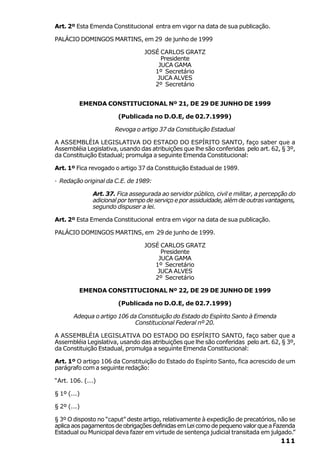 Art. 2º Esta Emenda Constitucional entra em vigor na data de sua publicação.

PALÁCIO DOMINGOS MARTINS, em 29 de junho de 1999

                                 JOSÉ CARLOS GRATZ
                                      Presidente
                                     JUCA GAMA
                                    1º Secretário
                                     JUCA ALVES
                                    2º Secretário


         EMENDA CONSTITUCIONAL Nº 21, DE 29 DE JUNHO DE 1999

                       (Publicada no D.O.E, de 02.7.1999)

                      Revoga o artigo 37 da Constituição Estadual

A ASSEMBLÉIA LEGISLATIVA DO ESTADO DO ESPÍRITO SANTO, faço saber que a
Assembléia Legislativa, usando das atribuições que lhe são conferidas pelo art. 62, § 3º,
da Constituição Estadual; promulga a seguinte Emenda Constitucional:

Art. 1º Fica revogado o artigo 37 da Constituição Estadual de 1989.

· Redação original da C.E. de 1989:

              Art. 37. Fica assegurada ao servidor público, civil e militar, a percepção do
              adicional por tempo de serviço e por assiduidade, além de outras vantagens,
              segundo dispuser a lei.

Art. 2º Esta Emenda Constitucional entra em vigor na data de sua publicação.

PALÁCIO DOMINGOS MARTINS, em 29 de junho de 1999.

                                 JOSÉ CARLOS GRATZ
                                      Presidente
                                     JUCA GAMA
                                    1º Secretário
                                     JUCA ALVES
                                    2º Secretário

         EMENDA CONSTITUCIONAL Nº 22, DE 29 DE JUNHO DE 1999

                       (Publicada no D.O.E, de 02.7.1999)

       Adequa o artigo 106 da Constituição do Estado do Espírito Santo à Emenda
                             Constitucional Federal nº 20.

A ASSEMBLÉIA LEGISLATIVA DO ESTADO DO ESPÍRITO SANTO, faço saber que a
Assembléia Legislativa, usando das atribuições que lhe são conferidas pelo art. 62, § 3º,
da Constituição Estadual, promulga a seguinte Emenda Constitucional:

Art. 1º O artigo 106 da Constituição do Estado do Espírito Santo, fica acrescido de um
parágrafo com a seguinte redação:

“Art. 106. (...)

§ 1º (...)

§ 2º (...)

§ 3º O disposto no “caput” deste artigo, relativamente à expedição de precatórios, não se
aplica aos pagamentos de obrigações definidas em Lei como de pequeno valor que a Fazenda
Estadual ou Municipal deva fazer em virtude de sentença judicial transitada em julgado.”
                                                                                     111
 