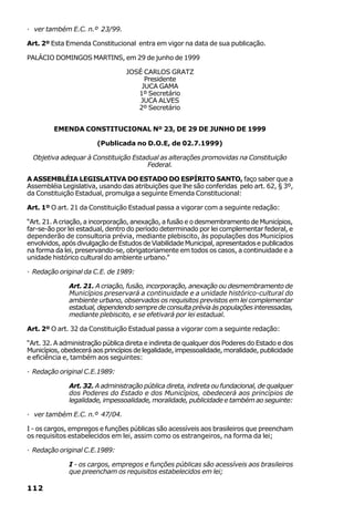 · ver também E.C. n.º 23/99.

Art. 2º Esta Emenda Constitucional entra em vigor na data de sua publicação.

PALÁCIO DOMINGOS MARTINS, em 29 de junho de 1999

                                 JOSÉ CARLOS GRATZ
                                      Presidente
                                     JUCA GAMA
                                    1º Secretário
                                     JUCA ALVES
                                    2º Secretário


         EMENDA CONSTITUCIONAL Nº 23, DE 29 DE JUNHO DE 1999

                       (Publicada no D.O.E, de 02.7.1999)

  Objetiva adequar à Constituição Estadual as alterações promovidas na Constituição
                                       Federal.

A ASSEMBLÉIA LEGISLATIVA DO ESTADO DO ESPÍRITO SANTO, faço saber que a
Assembléia Legislativa, usando das atribuições que lhe são conferidas pelo art. 62, § 3º,
da Constituição Estadual, promulga a seguinte Emenda Constitucional:

Art. 1º O art. 21 da Constituição Estadual passa a vigorar com a seguinte redação:

“Art. 21. A criação, a incorporação, anexação, a fusão e o desmembramento de Municípios,
far-se-ão por lei estadual, dentro do período determinado por lei complementar federal, e
dependerão de consultoria prévia, mediante plebiscito, às populações dos Municípios
envolvidos, após divulgação de Estudos de Viabilidade Municipal, apresentados e publicados
na forma da lei, preservando-se, obrigatoriamente em todos os casos, a continuidade e a
unidade histórico cultural do ambiente urbano.”

· Redação original da C.E. de 1989:

              Art. 21. A criação, fusão, incorporação, anexação ou desmembramento de
              Municípios preservará a continuidade e a unidade histórico-cultural do
              ambiente urbano, observados os requisitos previstos em lei complementar
              estadual, dependendo sempre de consulta prévia às populações interessadas,
              mediante plebiscito, e se efetivará por lei estadual.

Art. 2º O art. 32 da Constituição Estadual passa a vigorar com a seguinte redação:

“Art. 32. A administração pública direta e indireta de qualquer dos Poderes do Estado e dos
Municípios, obedecerá aos princípios de legalidade, impessoalidade, moralidade, publicidade
e eficiência e, também aos seguintes:

· Redação original C.E.1989:

              Art. 32. A administração pública direta, indireta ou fundacional, de qualquer
              dos Poderes do Estado e dos Municípios, obedecerá aos princípios de
              legalidade, impessoalidade, moralidade, publicidade e também ao seguinte:

· ver também E.C. n.º 47/04.

I - os cargos, empregos e funções públicas são acessíveis aos brasileiros que preencham
os requisitos estabelecidos em lei, assim como os estrangeiros, na forma da lei;

· Redação original C.E.1989:

              I - os cargos, empregos e funções públicas são acessíveis aos brasileiros
              que preencham os requisitos estabelecidos em lei;

112
 
