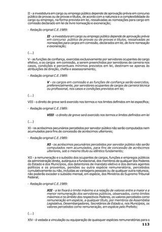 II - a investidura em cargo ou emprego público depende de aprovação prévia em concurso
público de provas ou de provas e títulos, de acordo com a natureza e a complexibilidade do
cargo ou emprego, na forma prevista em lei, ressalvadas as nomeações para cargo em
comissão declarado em lei de livre nomeação e exoneração;

· Redação original C.E.1989:

              II - a investidura em cargo ou emprego público depende de aprovação prévia
              em concurso público de provas ou de provas e títulos, ressalvadas as
              nomeações para cargos em comissão, declarados em lei, de livre nomeação
              e exoneração;

(...)

V - as funções de confiança, exercidas exclusivamente por servidores ocupantes de cargo
efetivo, e os cargos em comissão, a serem preenchidos por servidores de carreira nos
casos, condições e percentuais mínimos previstos em lei, destinam-se apenas às
atribuições de direção, chefia e assessoramento;

· Redação original C.E.1989:

              V - os cargos em comissão e as funções de confiança serão exercidos,
              preferencialmente, por servidores ocupantes de cargos de carreira técnica
              ou profissional, nos casos e condições previstos em lei;

(...)

VIII - o direito de greve será exercido nos termos e nos limites definidos em lei específica;

· Redação original C.E.1989:

              VIII - o direito de greve será exercido nos termos e limites definidos em lei

(...)

XI - os acréscimos pecuniários percebidos por servidor público não serão computados nem
acumulados para fins de concessão de acréscimos ulteriores;

· Redação original C.E.1989:

              XI - os acréscimos pecuniários percebidos por servidor público não serão
              computados nem acumulados, para fins de concessão de acréscimos
              ulteriores, sob o mesmo título ou idêntico fundamento;

XII - a remuneração e o subsídio dos ocupantes de cargos, funções e empregos públicos
da administração direta, autárquica e fundacional, dos membros de qualquer dos Poderes
do Estado e dos Municípios, dos detentores de mandato eletivo e dos demais agentes
políticos e os proventos, pensões ou outra espécie remuneratória, percebidos
cumulativamente ou não, incluídas as vantagens pessoais ou de qualquer outra natureza,
não poderão exceder o subsídio mensal, em espécie, dos Ministros do Supremo Tribunal
Federal;

· Redação original C.E.1989:

              XII - a lei fixará o limite máximo e a relação de valores entre a maior e a
              menor remuneração dos servidores públicos, observados, como limites
              máximos e no âmbito dos respectivos Poderes, os valores percebidos como
              remuneração em espécie, a qualquer título, por membros da Assembléia
              Legislativa, Desembargadores, Secretários de Estado e, nos Municípios, os
              valores percebidos como remuneração, em espécie pelo Prefeito;

(...)

XIV - é vedada a vinculação ou equiparação de quaisquer espécies remuneratórias para o
                                                                                       113
 