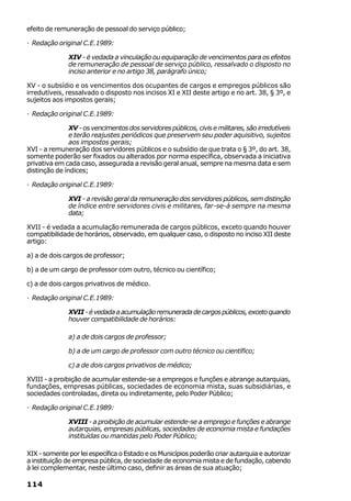 efeito de remuneração de pessoal do serviço público;

· Redação original C.E.1989:

               XIV - é vedada a vinculação ou equiparação de vencimentos para os efeitos
               de remuneração de pessoal de serviço público, ressalvado o disposto no
               inciso anterior e no artigo 38, parágrafo único;

XV - o subsídio e os vencimentos dos ocupantes de cargos e empregos públicos são
irredutíveis, ressalvado o disposto nos incisos XI e XII deste artigo e no art. 38, § 3º, e
sujeitos aos impostos gerais;

· Redação original C.E.1989:

               XV - os vencimentos dos servidores públicos, civis e militares, são irredutíveis
               e terão reajustes periódicos que preservem seu poder aquisitivo, sujeitos
               aos impostos gerais;
XVI - a remuneração dos servidores públicos e o subsídio de que trata o § 3º, do art. 38,
somente poderão ser fixados ou alterados por norma específica, observada a iniciativa
privativa em cada caso, assegurada a revisão geral anual, sempre na mesma data e sem
distinção de índices;

· Redação original C.E.1989:

               XVI - a revisão geral da remuneração dos servidores públicos, sem distinção
               de índice entre servidores civis e militares, far-se-á sempre na mesma
               data;

XVII - é vedada a acumulação remunerada de cargos públicos, exceto quando houver
compatibilidade de horários, observado, em qualquer caso, o disposto no inciso XII deste
artigo:

a) a de dois cargos de professor;

b) a de um cargo de professor com outro, técnico ou científico;

c) a de dois cargos privativos de médico.

· Redação original C.E.1989:

               XVII - é vedada a acumulação remunerada de cargos públicos, exceto quando
               houver compatibilidade de horários:

               a) a de dois cargos de professor;

               b) a de um cargo de professor com outro técnico ou científico;

               c) a de dois cargos privativos de médico;

XVIII - a proibição de acumular estende-se a empregos e funções e abrange autarquias,
fundações, empresas públicas, sociedades de economia mista, suas subsidiárias, e
sociedades controladas, direta ou indiretamente, pelo Poder Público;

· Redação original C.E.1989:

               XVIII - a proibição de acumular estende-se a emprego e funções e abrange
               autarquias, empresas públicas, sociedades de economia mista e fundações
               instituídas ou mantidas pelo Poder Público;

XIX - somente por lei específica o Estado e os Municípios poderão criar autarquia e autorizar
a instituição de empresa pública, de sociedade de economia mista e de fundação, cabendo
à lei complementar, neste último caso, definir as áreas de sua atuação;

114
 