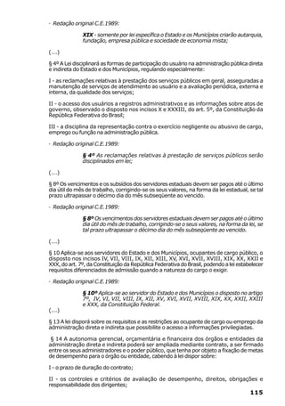· Redação original C.E.1989:

              XIX - somente por lei específica o Estado e os Municípios criarão autarquia,
              fundação, empresa pública e sociedade de economia mista;

(...)

§ 4º A Lei disciplinará as formas de participação do usuário na administração pública direta
e indireta do Estado e dos Municípios, regulando especialmente:

I - as reclamações relativas à prestação dos serviços públicos em geral, asseguradas a
manutenção de serviços de atendimento ao usuário e a avaliação periódica, externa e
interna, da qualidade dos serviços;

II - o acesso dos usuários a registros administrativos e as informações sobre atos de
governo, observado o disposto nos incisos X e XXXIII, do art. 5º, da Constituição da
República Federativa do Brasil;

III - a disciplina da representação contra o exercício negligente ou abusivo de cargo,
emprego ou função na administração pública.

· Redação original C.E.1989:

              § 4º As reclamações relativas à prestação de serviços públicos serão
              disciplinados em lei;

(...)

§ 8º Os vencimentos e os subsídios dos servidores estaduais devem ser pagos até o último
dia útil do mês de trabalho, corrigindo-se os seus valores, na forma da lei estadual, se tal
prazo ultrapassar o décimo dia do mês subseqüente ao vencido.

· Redação original C.E.1989:

              § 8º Os vencimentos dos servidores estaduais devem ser pagos até o último
              dia útil do mês de trabalho, corrigindo-se o seus valores, na forma da lei, se
              tal prazo ultrapassar o décimo dia do mês subseqüente ao vencido.

(...)

§ 10 Aplica-se aos servidores do Estado e dos Municípios, ocupantes de cargo público, o
disposto nos incisos IV, VII, VIII, IX, XII, XIII, XV, XVI, XVII, XVIII, XIX, XX, XXII e
XXX, do art. 7º, da Constituição da República Federativa do Brasil, podendo a lei estabelecer
requisitos diferenciados de admissão quando a natureza do cargo o exigir.

· Redação original C.E.1989:

              § 10º Aplica-se ao servidor do Estado e dos Municípios o disposto no artigo
              7º, IV, VI, VII, VIII, IX, XII, XV, XVI, XVII, XVIII, XIX, XX, XXII, XXIII
              e XXX, da Constituição Federal.
(...)

§ 13 A lei disporá sobre os requisitos e as restrições ao ocupante de cargo ou emprego da
administração direta e indireta que possibilite o acesso a informações privilegiadas.

 § 14 A autonomia gerencial, orçamentária e financeira dos órgãos e entidades da
administração direta e indireta poderá ser ampliada mediante contrato, a ser firmado
entre os seus administradores e o poder público, que tenha por objeto a fixação de metas
de desempenho para o órgão ou entidade, cabendo à lei dispor sobre:

I - o prazo de duração do contrato;

II - os controles e critérios de avaliação de desempenho, direitos, obrigações e
responsabilidade dos dirigentes;
                                                                                       115
 