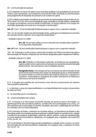 III - a remuneração do pessoal.

§ 15 O disposto no inciso XII aplica-se às empresas públicas e às sociedades de economia
mista e suas subsidiárias, que receberem recursos da União, do Estado ou dos Municípios
para pagamento de despesas de pessoal ou de custeio em geral.

§ 16 É vedada a percepção simultânea de proventos de aposentadoria decorrentes do art.
39 ou do art. 43, § 10, com a remuneração de cargo, emprego ou função pública, ressalvados
os cargos acumuláveis na forma desta Constituição, os cargos eletivos e os cargos em
comissão declarados em lei de livre nomeação e exoneração.”

Art. 3º O art. 33 da Constituição Estadual passa a vigorar com a seguinte redação:

“Art. 33. Ao servidor público da administração direta, autárquica e fundacional no exercício
de mandato eletivo, aplicam-se as seguintes disposições:”

· Redação original C.E.1989:

              Art. 33. Ao servidor público civil em exercício de mandato eletivo aplicam-
              se as seguintes disposições:

Art. 4º O art. 38 da Constituição Estadual passa a vigorar com a seguinte redação:

“Art. 38. O Estado e os Municípios instituirão Conselho de Política de Administração e
Remuneração de Pessoal, integrado por servidores designados pelos respectivos Poderes.

· Redação original C.E.1989:

              Art. 38. O Estado e os Municípios instituirão, no âmbito de sua competência,
              regime jurídico único e planos de carreira para os servidores da administração
              pública direta, das autarquias e das fundações públicas.

              Parágrafo único. A lei assegurará aos servidores da administração direta
              isonomia de vencimentos para cargos de atribuições iguais ou assemelhados
              do mesmo Poder ou entre servidores dos Poderes Executivo, Legislativo e
              Judiciário, ressalvadas as vantagens de caráter individual e as relativas à
              natureza ou ao local de trabalho.

§ 1º A fixação dos padrões de vencimento e dos demais componentes do sistema
remuneratório observará:

I - a natureza, o grau de responsabilidade e a complexibilidade dos cargos componentes
de cada carreira;

II - os requisitos para a investidura;

III - as peculiaridades dos cargos.

§ 2º O Estado e os Municípios manterão escolas de governo para a formação e o
aperfeiçoamento dos servidores públicos, constituindo-se a participação nos cursos, um
dos requisitos para a promoção na carreira, facultada, para isso, a celebração de convênios
ou contratos com os entes federados.

§ 3º O membro de Poder, o detentor de mandato eletivo, os Secretários de Estado e dos
Municípios serão remunerados exclusivamente por subsídio fixado em parcela única, vedado
o acréscimo de qualquer gratificação, adicional, abono, prêmio, verba de representação
ou outra espécie remuneratória, obedecido, em qualquer caso, o disposto nos incisos XII
e XVI, do art. 32.

§ 4º Lei do Estado e dos Municípios poderá estabelecer a relação entre a maior e a menor
remuneração dos servidores públicos, obedecido, em qualquer caso, o disposto no inciso
XII, do art. 32.


116
 