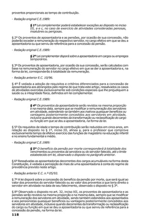 proventos proporcionais ao tempo de contribuição.

· Redação original C.E.1989:

              § 1º Lei complementar poderá estabelecer exceções ao disposto no inciso
              III, a e c, no caso de exercício de atividades consideradas penosas,
              insalubres ou perigosas.

§ 2º Os proventos de aposentadoria e as pensões, por ocasião de sua concessão, não
poderão exceder a remuneração do respectivo servidor, no cargo efetivo em que se deu a
aposentadoria ou que serviu de referência para a concessão da pensão.

· Redação original C.E.1989:

              § 2º Lei complementar disporá sobre a aposentadoria em cargos ou empregos
              temporários.

§ 3º Os proventos de aposentadoria, por ocasião da sua concessão, serão calculados com
base na remuneração do servidor no cargo efetivo em que se der a aposentadoria e, na
forma da lei, corresponderão à totalidade da remuneração.

· Redação anterior E.C. 10/96.

§ 4º É vedada a adoção de requisitos e critérios diferenciados para a concessão de
aposentadoria aos abrangidos pelo regime de que trata este artigo, ressalvados os casos
de atividades exercidas exclusivamente sob condições especiais que lhe prejudiquem a
saúde ou a integridade física, definidos em lei complementar.

· Redação original C.E.1989:

              § 4º Os proventos da aposentadoria serão revistos na mesma proporção
              e na mesma data, sempre que se modificar a remuneração dos servidores
              em atividade, estendendo-se também aos inativos quaisquer benefícios ou
              vantagens posteriormente concedidos aos servidores em atividade,
              inclusive quando decorrentes da transformação ou reclassificação do cargo
              ou função em que se deu a aposentadoria, na forma da lei.

§ 5º Os requisitos de idade e tempo de contribuição serão reduzidos em cinco anos, em
relação ao disposto no § 1º, inciso III, alínea a, para o professor que comprove
exclusivamente tempo de efetivo exercício das funções de magistério na educação infantil
e no ensino fundamental e médio.

· Redação original C.E.1989:

              § 5º O benefício da pensão por morte corresponderá à totalidade dos
              vencimentos ou proventos da servidora ou do servidor falecido, até o limite
              estabelecido em lei, observado o disposto no parágrafo anterior.

§ 6º Ressalvadas as aposentadorias decorrentes dos cargos acumuláveis na forma desta
Constituição, é vedada a percepção de mais de uma aposentadoria à conta do regime de
previdência previsto neste artigo.

· Redação anterior E.C. n.º 05/93.

§ 7º A lei disporá sobre a concessão do benefício da pensão por morte, que será igual ao
valor dos proventos do servidor falecido ou ao valor dos proventos a que teria direito o
servidor em atividade na data de seu falecimento, observado o disposto no § 3º.

§ 8º Observado o disposto no art. 32, inciso XII, os proventos de aposentadoria e as
pensões serão revistos na mesma proporção e na mesma data, sempre que se modificar
a remuneração dos servidores em atividade, sendo também estendidos aos aposentados
e aos pensionistas quaisquer benefícios ou vantagens posteriormente concedidos aos
servidores em atividade, inclusive quando decorrentes da transformação ou reclassificação
do cargo ou função em que se deu a aposentadoria ou que serviu de referência para a
concessão da pensão, na forma da lei.
118
 