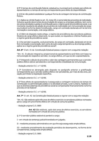 § 9º O tempo de contribuição federal, estadual ou municipal será contado para efeito de
aposentadoria e o tempo de serviço correspondente para efeito de disponibilidade.

§ 10 A lei não poderá estabelecer qualquer forma de contagem de tempo de contribuição
fictício.

§ 11 Aplica-se o limite fixado no art. 32, inciso XII, à soma total dos proventos de inatividade,
inclusive quando decorrentes da acumulação de cargos ou empregos públicos, bem como
de outras atividades sujeitas à contribuição para o regime geral de previdência social, e ao
montante resultante da adição de proventos de inatividade com remuneração de cargo
acumulável na forma desta Constituição, cargo em comissão declarado em lei de livre
nomeação e exoneração, e de cargo eletivo.

§ 12 Além do disposto neste artigo, o regime de previdência dos servidores públicos
titulares de cargo efetivo observará, no que couber, os requisitos e critérios fixados para
o regime geral de previdência social.

§ 13 Ao servidor ocupante, exclusivamente, de cargo em comissão, declarado em lei de
livre nomeação e exoneração, bem como de outro cargo temporário ou de emprego público,
aplica-se o regime geral de previdência social”.

Art. 6º O art. 41 da Constituição Estadual passa a vigorar com a seguinte redação:

“Art. 41. O cálculo integral ou proporcional da aposentadoria será feito com base na
remuneração do respectivo servidor, no cargo efetivo, em que se der a aposentadoria.

§ 1º Integrará o cálculo do provento o valor das vantagens permanentes que o servidor
público efetivo estiver percebendo e corresponderão à totalidade da remuneração.

· Redação anterior E.C. n.º 10/96.

§ 2º Considera-se abrangida pelo disposto no parágrafo anterior a gratificação
correspondente que o servidor público efetivo vier percebendo, por mais de dez anos, por
opção permitida na legislação específica.

· Redação anterior E.C. n.º 10/96.

§ 3º Para efeito de aposentadoria é assegurada a contagem recíproca do tempo de
contribuição na administração pública e na atividade privada, rural e urbana, hipótese em
que os diversos sistemas de previdência social se compensarão financeiramente na forma
prevista em lei federal”.

· Redação anterior E.C. n.º 10/96.

Art. 7º O art. 42 da Constituição Estadual passa a vigorar com a seguinte redação:

“Art. 42. São estáveis após três anos de efetivo exercício os servidores públicos nomeados
para o cargo em provimento efetivo em virtude de concurso público.

· Redação original C.E.1989:

               Art. 42 São estáveis, após dois anos de efetivo exercício, os servidores
               nomeados em virtude de concurso público.

§ 1º O servidor público estável só perderá o cargo:

I - em virtude de sentença judicial transitada em julgado;

II - mediante processo administrativo em que lhe seja assegurada ampla defesa;

III - mediante procedimento de avaliação periódica de desempenho, na forma de lei
complementar, assegurada ampla defesa.

· Redação original C.E.1989:
                                                                                          119
 