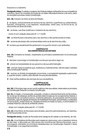 Executivo e o Judiciário.

Parágrafo único. É vedado a qualquer dos Poderes delegar atribuições de sua competência
exclusiva. Quem for investido na função de um deles não poderá exercer a de outro, salvo
as exceções previstas nesta Constituição.

Art. 18. Incluem-se entre os bens do Estado:

I - as águas, exclusivamente em terreno de seu domínio, superficiais ou subterrâneas,
fluentes, emergentes, e em depósito, ressalvadas, neste caso, na forma da lei, as
decorrentes de obras da União;

II - as áreas, nas ilhas oceânicas e costeiras de seu domínio;

· Inciso II com redação dada pela EC n.º 14/98.

III - as ilhas fluviais e lacustres sob o seu domínio e não-pertencentes à União;

IV - as terras devolutas não-compreendidas entre as do domínio da união;

V - os bens que atualmente lhe pertencem e os que lhe vierem a ser atribuídos.

                                   CAPÍTULO II
                            DA COMPETÊNCIA DO ESTADO

Art. 19. Compete ao Estado, respeitados os princípios estabelecidos na Constituição
Federal:

I - decretar e promulgar a Constituição e as leis por que deve reger-se;

II - prover as necessidades do seu governo e da sua administração;

III - exercer todos os poderes que, explícita ou implicitamente, não lhe sejam vedados
pela Constituição Federal;

IV - exercer, no âmbito da legislação concorrente, a competente legislação suplementar
e, quando couber, a plena, para atender às suas peculiaridades;

V - fixar tarifas públicas dos serviços de sua competência.

                                    CAPÍTULO III
                                   DOS MUNICÍPIOS

Art. 20. O Município rege-se por sua lei orgânica e leis que adotar, observados os princípios
da Constituição Federal e os desta Constituição.

Art. 21. A criação, a incorporação, anexação, a fusão e o desmembramento de Municípios,
far-se-ão por lei estadual, dentro do período determinado por lei complementar federal, e
dependerão de consultoria prévia, mediante plebiscito, às populações dos Municípios
envolvidos, após divulgação de Estudos de Viabilidade Municipal, apresentados e publicados
na forma da lei, preservando-se, obrigatoriamente em todos os casos, a continuidade e a
unidade histórico cultural do ambiente urbano.

· Artigo com redação dada pela EC n.º 23/99.

Art. 22. O território do Município será dividido, para fins administrativos, em distritos,
na forma prevista em lei.

Parágrafo único. A sede do Município terá categoria de cidade e a do distrito, de vila.

Art. 23. A Lei Orgânica do Município será votada em dois turnos, com o interstício mínimo
de dez dias, e aprovada por dois terços dos membros da Câmara Municipal, que a
promulgará, atendidos os princípios estabelecidos na Constituição Federal e nesta
Constituição, e os seguintes preceitos:
12
 