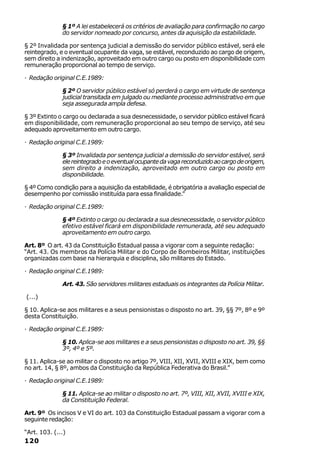§ 1º A lei estabelecerá os critérios de avaliação para confirmação no cargo
              do servidor nomeado por concurso, antes da aquisição da estabilidade.

§ 2º Invalidada por sentença judicial a demissão do servidor público estável, será ele
reintegrado, e o eventual ocupante da vaga, se estável, reconduzido ao cargo de origem,
sem direito a indenização, aproveitado em outro cargo ou posto em disponibilidade com
remuneração proporcional ao tempo de serviço.

· Redação original C.E.1989:

              § 2º O servidor público estável só perderá o cargo em virtude de sentença
              judicial transitada em julgado ou mediante processo administrativo em que
              seja assegurada ampla defesa.

§ 3º Extinto o cargo ou declarada a sua desnecessidade, o servidor público estável ficará
em disponibilidade, com remuneração proporcional ao seu tempo de serviço, até seu
adequado aproveitamento em outro cargo.

· Redação original C.E.1989:

              § 3º Invalidada por sentença judicial a demissão do servidor estável, será
              ele reintegrado e o eventual ocupante da vaga reconduzido ao cargo de origem,
              sem direito a indenização, aproveitado em outro cargo ou posto em
              disponibilidade.

§ 4º Como condição para a aquisição da estabilidade, é obrigatória a avaliação especial de
desempenho por comissão instituída para essa finalidade.”

· Redação original C.E.1989:

              § 4º Extinto o cargo ou declarada a sua desnecessidade, o servidor público
              efetivo estável ficará em disponibilidade remunerada, até seu adequado
              aproveitamento em outro cargo.

Art. 8º O art. 43 da Constituição Estadual passa a vigorar com a seguinte redação:
“Art. 43. Os membros da Polícia Militar e do Corpo de Bombeiros Militar, instituições
organizadas com base na hierarquia e disciplina, são militares do Estado.

· Redação original C.E.1989:

              Art. 43. São servidores militares estaduais os integrantes da Polícia Militar.

(...)

§ 10. Aplica-se aos militares e a seus pensionistas o disposto no art. 39, §§ 7º, 8º e 9º
desta Constituição.

· Redação original C.E.1989:

              § 10. Aplica-se aos militares e a seus pensionistas o disposto no art. 39, §§
              3º, 4º e 5º.

§ 11. Aplica-se ao militar o disposto no artigo 7º, VIII, XII, XVII, XVIII e XIX, bem como
no art. 14, § 8º, ambos da Constituição da República Federativa do Brasil.”

· Redação original C.E.1989:

              § 11. Aplica-se ao militar o disposto no art. 7º, VIII, XII, XVII, XVIII e XIX,
              da Constituição Federal.

Art. 9º Os incisos V e VI do art. 103 da Constituição Estadual passam a vigorar com a
seguinte redação:

“Art. 103. (...)
120
 