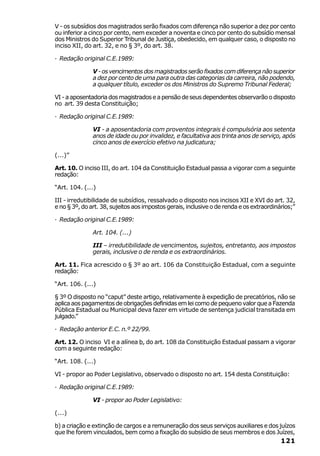 V - os subsídios dos magistrados serão fixados com diferença não superior a dez por cento
ou inferior a cinco por cento, nem exceder a noventa e cinco por cento do subsídio mensal
dos Ministros do Superior Tribunal de Justiça, obedecido, em qualquer caso, o disposto no
inciso XII, do art. 32, e no § 3º, do art. 38.

· Redação original C.E.1989:

               V - os vencimentos dos magistrados serão fixados com diferença não superior
               a dez por cento de uma para outra das categorias da carreira, não podendo,
               a qualquer título, exceder os dos Ministros do Supremo Tribunal Federal;

VI - a aposentadoria dos magistrados e a pensão de seus dependentes observarão o disposto
no art. 39 desta Constituição;

· Redação original C.E.1989:

               VI - a aposentadoria com proventos integrais é compulsória aos setenta
               anos de idade ou por invalidez, e facultativa aos trinta anos de serviço, após
               cinco anos de exercício efetivo na judicatura;

(...)”

Art. 10. O inciso III, do art. 104 da Constituição Estadual passa a vigorar com a seguinte
redação:

“Art. 104. (...)

III - irredutibilidade de subsídios, ressalvado o disposto nos incisos XII e XVI do art. 32,
e no § 3º, do art. 38, sujeitos aos impostos gerais, inclusive o de renda e os extraordinários;”

· Redação original C.E.1989:

               Art. 104. (...)

               III – irredutibilidade de vencimentos, sujeitos, entretanto, aos impostos
               gerais, inclusive o de renda e os extraordinários.

Art. 11. Fica acrescido o § 3º ao art. 106 da Constituição Estadual, com a seguinte
redação:

“Art. 106. (...)

§ 3º O disposto no “caput” deste artigo, relativamente à expedição de precatórios, não se
aplica aos pagamentos de obrigações definidas em lei como de pequeno valor que a Fazenda
Pública Estadual ou Municipal deva fazer em virtude de sentença judicial transitada em
julgado.”

· Redação anterior E.C. n.º 22/99.

Art. 12. O inciso VI e a alínea b, do art. 108 da Constituição Estadual passam a vigorar
com a seguinte redação:

“Art. 108. (...)

VI - propor ao Poder Legislativo, observado o disposto no art. 154 desta Constituição:

· Redação original C.E.1989:

               VI - propor ao Poder Legislativo:

(...)

b) a criação e extinção de cargos e a remuneração dos seus serviços auxiliares e dos juízos
que lhe forem vinculados, bem como a fixação do subsídio de seus membros e dos Juízes,
                                                                                          121
 