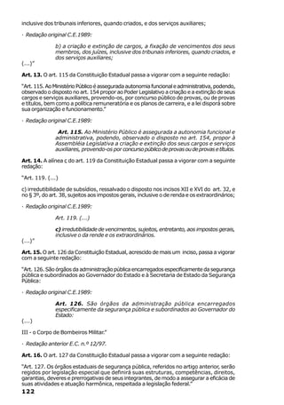 inclusive dos tribunais inferiores, quando criados, e dos serviços auxiliares;

· Redação original C.E.1989:

              b) a criação e extinção de cargos, a fixação de vencimentos dos seus
              membros, dos juízes, inclusive dos tribunais inferiores, quando criados, e
              dos serviços auxiliares;
(...)”

Art. 13. O art. 115 da Constituição Estadual passa a vigorar com a seguinte redação:

“Art. 115. Ao Ministério Público é assegurada autonomia funcional e administrativa, podendo,
observado o disposto no art. 154 propor ao Poder Legislativo a criação e a extinção de seus
cargos e serviços auxiliares, provendo-os, por concurso público de provas, ou de provas
e títulos, bem como a política remuneratória e os planos de carreira, e a lei disporá sobre
sua organização e funcionamento.”

· Redação original C.E.1989:

               Art. 115. Ao Ministério Público é assegurada a autonomia funcional e
              administrativa, podendo, observado o disposto no art. 154, propor à
              Assembléia Legislativa a criação e extinção dos seus cargos e serviços
              auxiliares, provendo-os por concurso público de provas ou de provas e títulos.

Art. 14. A alínea c do art. 119 da Constituição Estadual passa a vigorar com a seguinte
redação:

“Art. 119. (...)

c) irredutibilidade de subsídios, ressalvado o disposto nos incisos XII e XVI do art. 32, e
no § 3º, do art. 38, sujeitos aos impostos gerais, inclusive o de renda e os extraordinários;

· Redação original C.E.1989:

              Art. 119. (...)

              c) irredutibilidade de vencimentos, sujeitos, entretanto, aos impostos gerais,
              inclusive o da rende e os extraordinários.
(...)”

Art. 15. O art. 126 da Constituição Estadual, acrescido de mais um inciso, passa a vigorar
com a seguinte redação:

“Art. 126. São órgãos da administração pública encarregados especificamente da segurança
pública e subordinados ao Governador do Estado e à Secretaria de Estado da Segurança
Pública:

· Redação original C.E.1989:

              Art. 126. São órgãos da administração pública encarregados
              especificamente da segurança pública e subordinados ao Governador do
              Estado:
(...)

III - o Corpo de Bombeiros Militar.”

· Redação anterior E.C. n.º 12/97.

Art. 16. O art. 127 da Constituição Estadual passa a vigorar com a seguinte redação:

“Art. 127. Os órgãos estaduais de segurança pública, referidos no artigo anterior, serão
regidos por legislação especial que definirá suas estruturas, competências, direitos,
garantias, deveres e prerrogativas de seus integrantes, de modo a assegurar a eficácia de
suas atividades e atuação harmônica, respeitada a legislação federal.”
122
 