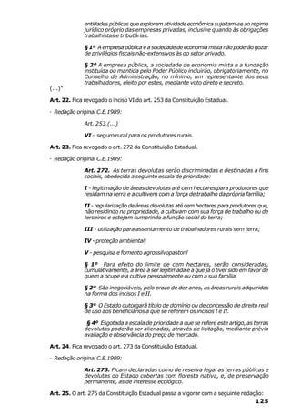 entidades públicas que explorem atividade econômica sujeitam-se ao regime
             jurídico próprio das empresas privadas, inclusive quando às obrigações
             trabalhistas e tributárias.

             § 1º A empresa pública e a sociedade de economia mista não poderão gozar
             de privilégios fiscais não-extensivos às do setor privado.

             § 2º A empresa pública, a sociedade de economia mista e a fundação
             instituída ou mantida pelo Poder Público incluirão, obrigatoriamente, no
             Conselho de Administração, no mínimo, um representante dos seus
             trabalhadores, eleito por estes, mediante voto direto e secreto.
(...)”

Art. 22. Fica revogado o inciso VI do art. 253 da Constituição Estadual.

· Redação original C.E.1989:

             Art. 253.(...)

             VI – seguro rural para os produtores rurais.

Art. 23. Fica revogado o art. 272 da Constituição Estadual.

· Redação original C.E.1989:

             Art. 272. As terras devolutas serão discriminadas e destinadas a fins
             sociais, obedecida a seguinte escala de prioridade:

             I - legitimação de áreas devolutas até cem hectares para produtores que
             residam na terra e a cultivem com a força de trabalho da própria família;

             II - regularização de áreas devolutas até cem hectares para produtores que,
             não residindo na propriedade, a cultivam com sua força de trabalho ou de
             terceiros e estejam cumprindo a função social da terra;

             III - utilização para assentamento de trabalhadores rurais sem terra;

             IV - proteção ambiental;

             V - pesquisa e fomento agrossilvopastoril

             § 1º Para efeito do limite de cem hectares, serão consideradas,
             cumulativamente, a área a ser legitimada e a que já o tiver sido em favor de
             quem a ocupe e a cultive pessoalmente ou com a sua família.

             § 2º São inegociáveis, pelo prazo de dez anos, as áreas rurais adquiridas
             na forma dos incisos I e II.

             § 3º O Estado outorgará título de domínio ou de concessão de direito real
             de uso aos beneficiários a que se referem os incisos I e II.

              § 4º Esgotada a escala de prioridade a que se refere este artigo, as terras
             devolutas poderão ser alienadas, através de licitação, mediante prévia
             avaliação e observância do preço de mercado.

Art. 24. Fica revogado o art. 273 da Constituição Estadual.

· Redação original C.E.1989:

             Art. 273. Ficam declaradas como de reserva legal as terras públicas e
             devolutas do Estado cobertas com floresta nativa, e, de preservação
             permanente, as de interesse ecológico.

Art. 25. O art. 276 da Constituição Estadual passa a vigorar com a seguinte redação:
                                                                                   125
 